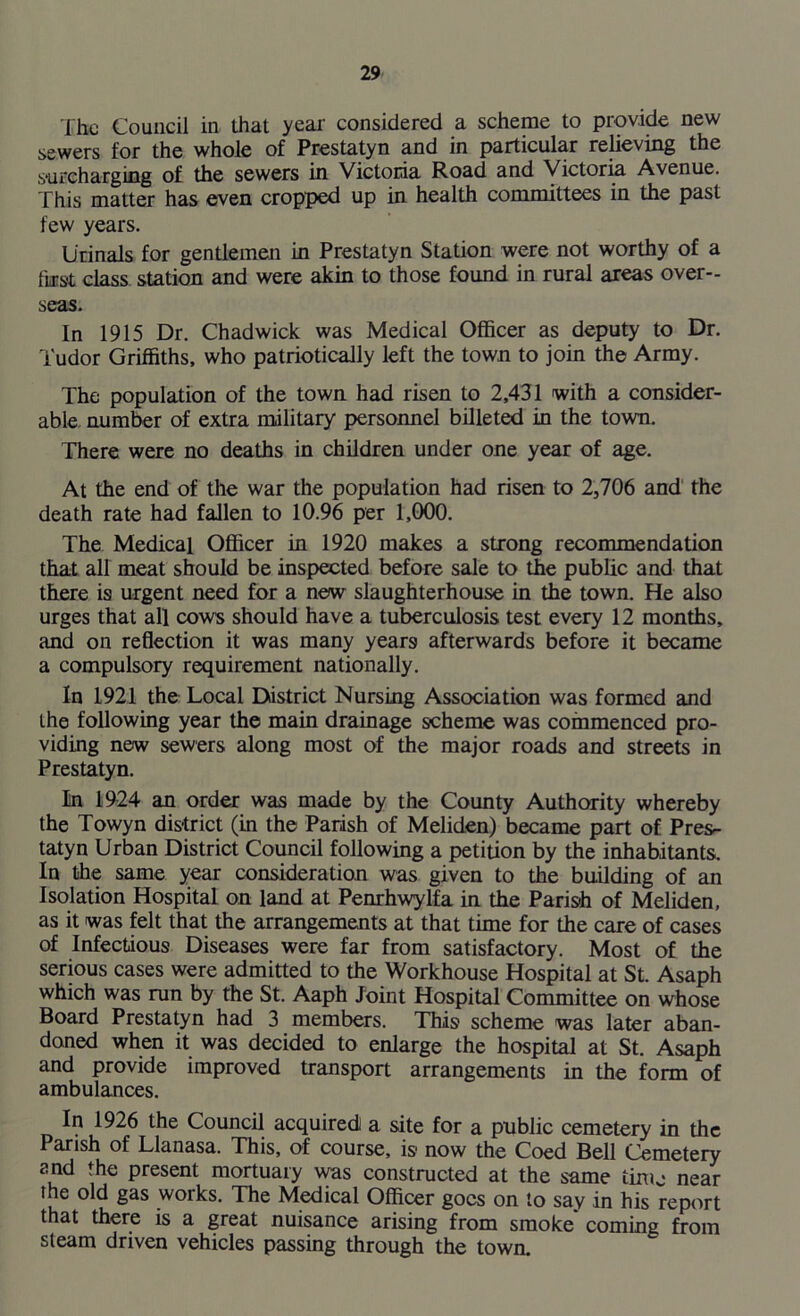 The Council in that year considered a scheme to provide new sewers for the whole of Prestatyn and in particular relieving the surcharging of the sewers in Victoria Road and Victoria Avenue. This matter has even cropped up in health committees in the past few years. Urinals for gentlemen in Prestatyn Station were not worthy of a ftrst class station and were akin to those found in rural areas over- seas. In 1915 Dr. Chadwick was Medical Officer as deputy to Dr. Tudor Griffiths, who patriotically left the town to join the Army. The population of the town had risen to 2,431 with a consider- able number of extra military personnel billeted in the town. There were no deaths in children under one year of age. At the end of the war the population had risen to 2,706 and the death rate had fallen to 10.96 per 1,000. The Medical Officer in 1920 makes a strong recommendation that all meat should be inspected before sale to the public and that there is urgent need for a new slaughterhouse in the town. He also urges that all cows should have a tuberculosis test every 12 months, and on reflection it was many years afterwards before it became a compulsory requirement nationally. In 1921 the Local District Nursing Association was formed and the following year the main drainage scheme was commenced pro- viding new sewers along most of the major roads and streets in Prestatyn. In 1924 an order was made by the County Authority whereby the Towyn district (in the Parish of Meliden) became part of Pres- tatyn Urban District Council following a petition by the inhabitants. In the same year consideration was given to the building of an Isolation Hospital on land at Penrhwylfa in the Parish of Meliden, as it was felt that the arrangements at that time for the care of cases of Infectious Diseases were far from satisfactory. Most of the serious cases were admitted to the Workhouse Hospital at St. Asaph which was run by the St. Aaph Joint Hospital Committee on whose Board Prestatyn had 3 members. This scheme was later aban- doned when it was decided to enlarge the hospital at St. Asaph and provide improved transport arrangements in the form of ambulances. In 1926 the Council acquired! a site for a public cemetery in the Parish of Llanasa. This, of course, is now the Coed Bell Cemetery and the present mortuary was constructed at the same time near the old gas works. The Medical Officer goes on to say in his report that there is a great nuisance arising from smoke coming from steam driven vehicles passing through the town.