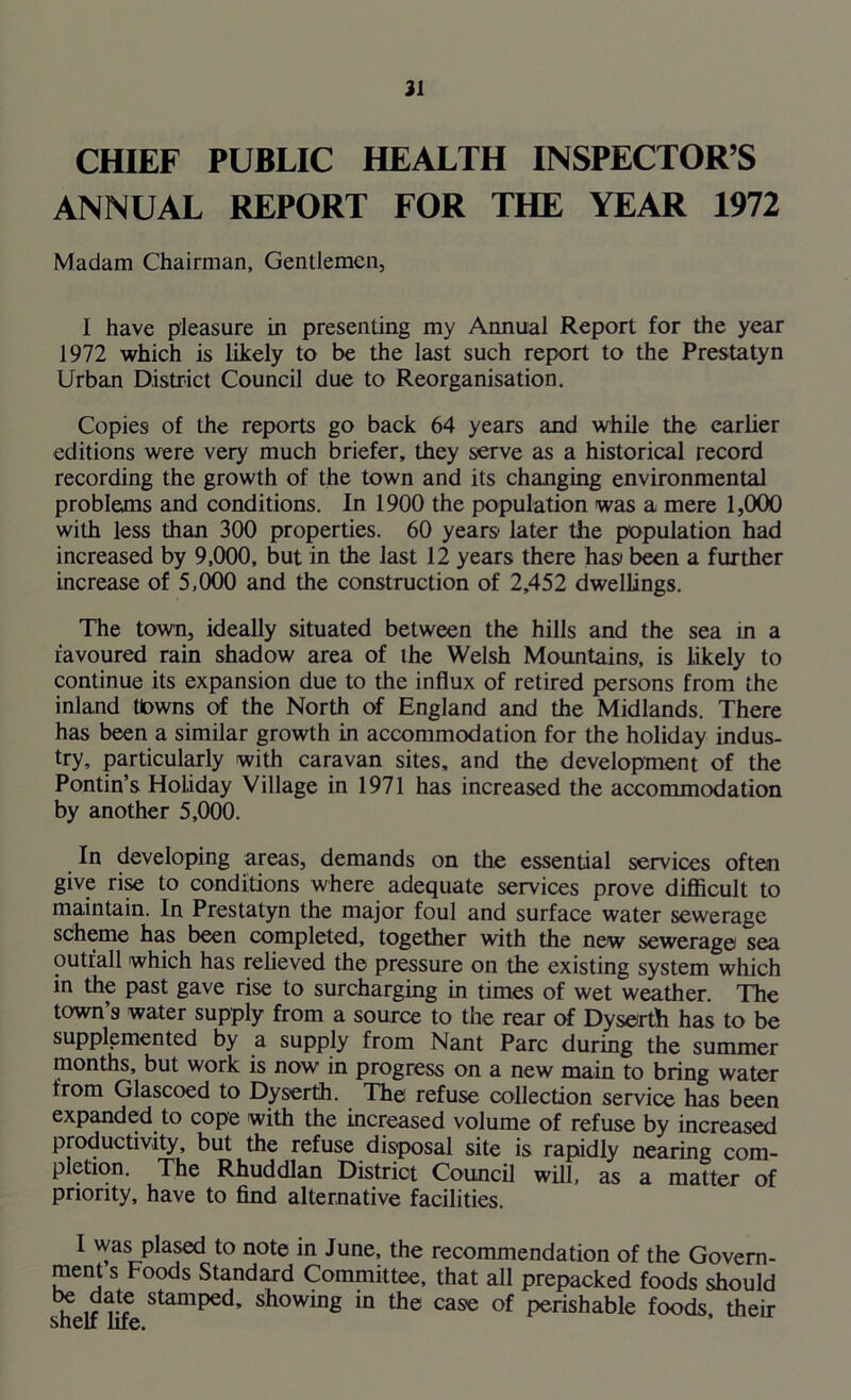 21 CHIEF PUBLIC HEALTH INSPECTOR’S ANNUAL REPORT FOR THE YEAR 1972 Madam Chairman, Gentlemen, I have pleasure in presenting my Annual Report for the year 1972 which is likely to be the last such report to the Prestatyn Urban District Council due to Reorganisation. Copies of the reports go back 64 years and while the earlier editions were very much briefer, they serve as a historical record recording the growth of the town and its changing environmental problems and conditions. In 1900 the population was a mere 1,000 with less than 300 properties. 60 years later the population had increased by 9,000, but in the last 12 years there has been a further increase of 5,000 and the construction of 2,452 dwellings. The town, ideally situated between the hills and the sea m a favoured rain shadow area of the Welsh Mountains, is likely to continue its expansion due to the influx of retired persons from the inland tlowns of the North of England and the Midlands. There has been a similar growth in accommodation for the holiday indus- try, particularly with caravan sites, and the development of the Pontin’s Holiday Village in 1971 has increased the accommodation by another 5,000. In developing areas, demands on the essential services often give rise to conditions where adequate services prove diflicult to maintain. In Prestatyn the major foul and surface water sewerage scheme has been completed, together with the new sewerage sea outfall which has relieved the pressure on the existing system which in the past gave rise to surcharging in times of wet weather. The town’s water supply from a source to the rear of Dyserth has to be supplemented by a supply from Nant Parc during the summer months, but work is now in progress on a new main to bring water from Glascoed to Dyserth. The refuse collection service has been expanded to cope with the increased volume of refuse by increased productivity, but the refuse disposal site is rapidly nearing com- pletion. The Rhuddlan District Council will, as a matter of priority, have to find alternative facilities. I was plased to note in June, the recommendation of the Govern- ment s Foods Standard Committee, that all prepacked foods should u stamPe<^’ showing in the case of perishable foods their snelf fife.