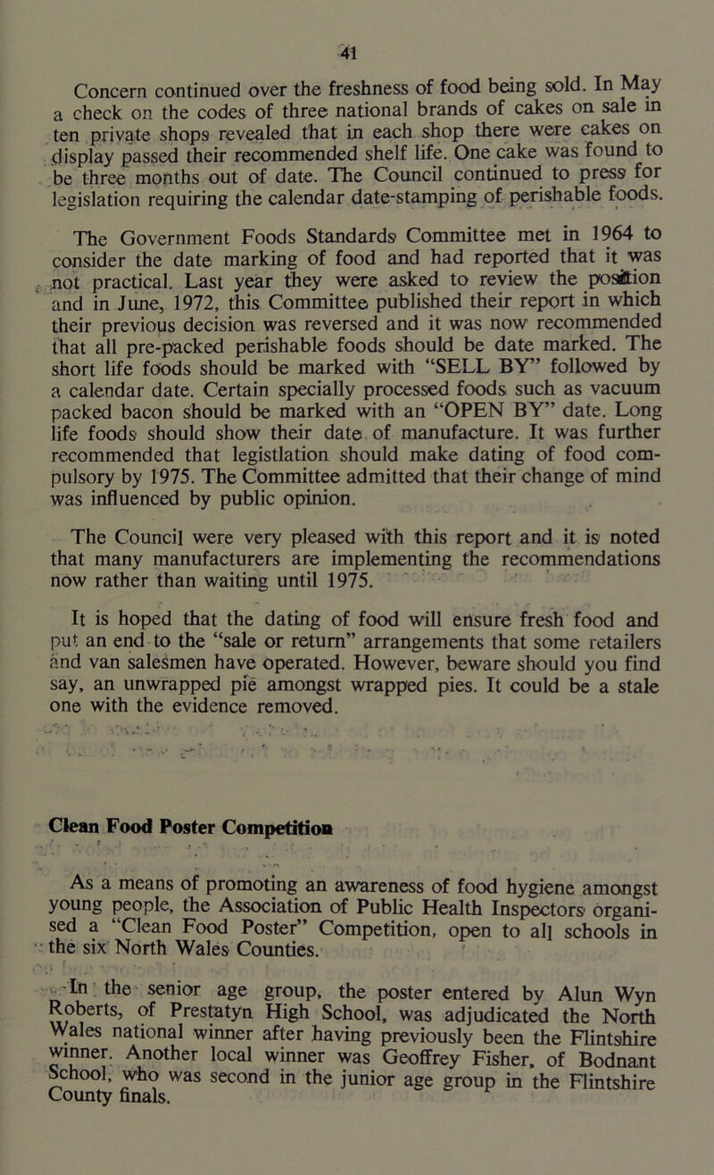 Concern continued over the freshness of food being sold. In May a check on the codes of three national brands of cakes on sale in ten private shops revealed that in each shop there were cakes on display passed their recommended shelf life. One cake was found to be three months out of date. The Council continued to press for legislation requiring the calendar date-stamping of perishable foods. The Government Foods Standards Committee met in 1964 to consider the date marking of food and had reported that it was not practical. Last year they were asked to review the position and in June, 1972, this Committee published their report in which their previous decision was reversed and it was now recommended that all pre-packed perishable foods should be date marked. The short life foods should be marked with “SELL BY” followed by a calendar date. Certain specially processed foods such as vacuum packed bacon should be marked with an “OPEN BY” date. Long life foods should show their date of manufacture. It was further recommended that legistlation should make dating of food com- pulsory by 1975. The Committee admitted that their change of mind was influenced by public opinion. The Council were very pleased with this report and it is noted that many manufacturers are implementing the recommendations now rather than waiting until 1975. It is hoped that the dating of food will ensure fresh food and put an end to the “sale or return” arrangements that some retailers and van salesmen have operated. However, beware should you find say, an unwrapped pie amongst wrapped pies. It could be a stale one with the evidence removed. Clean Food Poster Competition As a means of promoting an awareness of food hygiene amongst young people, the Association of Public Health Inspectors organi- sed a “Clean Food Poster” Competition, open to all schools in the six North Wales Counties. In the senior age group, the poster entered by Alun Wyn Roberts, of Prestatyn High School, was adjudicated the North Wales national winner after having previously been the Flintshire winner. Another local winner was Geoffrey Fisher, of Bodnant School, who was second in the junior age group in the Flintshire County finals.