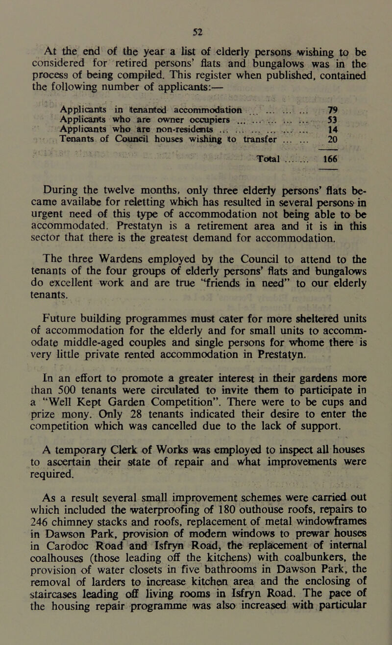 At the end of the year a list of elderly persons wishing to be considered for retired persons’ flats and bungalows was in the process of being compiled. This register when published, contained the following number of applicants:— Applicants in tenanted accommodation 79 Applicants who are owner occupiers ... 53 Applicants who are non-resideints .................. 14 Tenants of Council houses wishing to transfer 20 Total 166 During the twelve months, only three elderly persons’ flats be- came availabe for reletting which has resulted in several persons* in urgent need of this type of accommodation not being able to be accommodated. Prestatyn is a retirement area and it is in this sector that there is the greatest demand for accommodation. The three Wardens employed by the Council to attend to the tenants of the four groups of elderly persons’ flats and bungalows do excellent work and are true “friends in need” to our elderly tenants. Future building programmes must cater for more sheltered units of accommodation for the elderly and for small units to accomm- odate middle-aged couples and single persons for whome there is very little private rented accommodation in Prestatyn. In an effort to promote a greater interest in their gardens more than 500 tenants were circulated to invite them to participate in a “Well Kept Garden Competition”. There were to be cups and prize mony. Only 28 tenants indicated their desire to enter the competition which was cancelled due to the lack of support. A temporary Clerk of Works was employed to inspect all houses to ascertain their state of repair and What improvements were required. As a result several small improvement schemes were carried out which included the waterproofing of 180 outhouse roofs, repairs to 246 chimney stacks and roofs, replacement of metal windowframes in Dawson Park, provision of modem windows to prewar houses in Carodoc Road and Isfryn Road, the replacement of internal coalhouses (those leading off the kitchens) with coalbunkers, the provision of water closets in five bathrooms in Dawson Park, the removal of larders to increase kitehen area and the enclosing of staircases leading off living rooms in Isfryn Road. The pace of the housing repair programme was also increased with particular