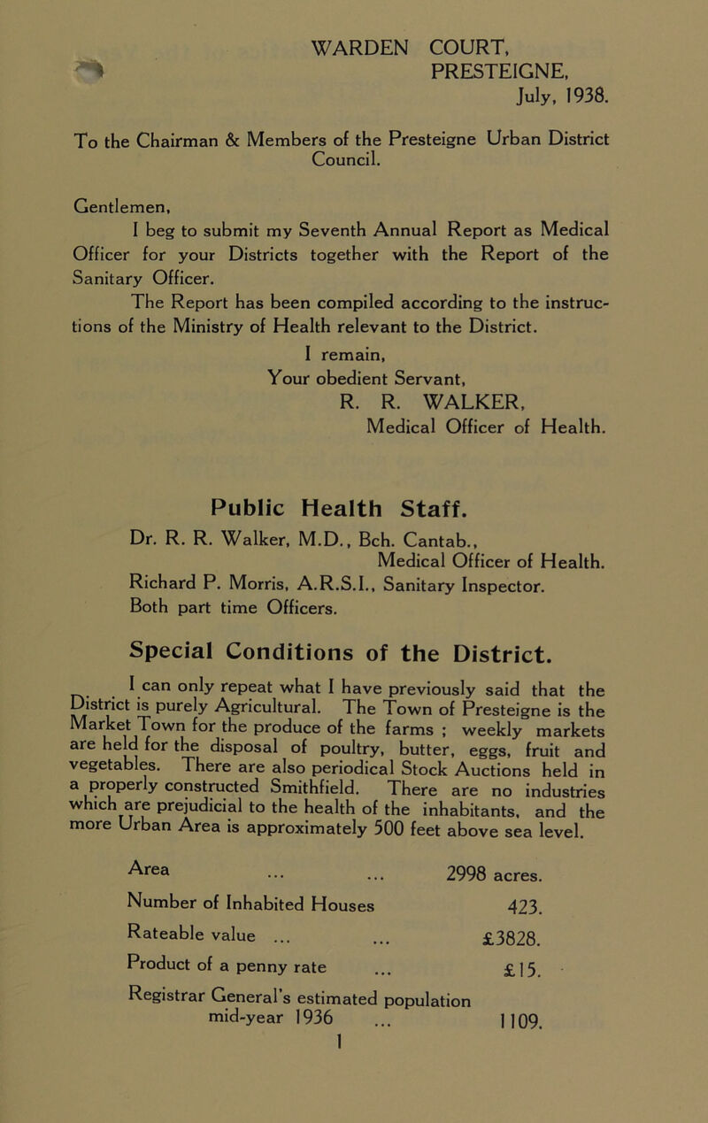 WARDEN COURT, PRESTEIGNE, July, 1938. To the Chairman & Members of the Presteigne Urban District Council. Gentlemen, I beg to submit my Seventh Annual Report as Medical Officer for your Districts together with the Report of the Sanitary Officer. The Report has been compiled according to the instruc- tions of the Ministry of Health relevant to the District. I remain. Your obedient Servant, R. R. WALKER, Medical Officer of Health. Public Health Staff. Dr. R. R. Walker, M.D., Bch. Cantab., Medical Officer of Health. Richard P. Morris, A.R.S.I., Sanitary Inspector. Both part time Officers. Special Conditions of the District. I can only repeat what I have previously said that the District is purely Agricultural. The Town of Presteigne is the Market Town for the produce of the farms ; weekly markets are held f°r the disposal of poultry, butter, eggs, fruit and vegetables. There are also periodical Stock Auctions held in a properly constructed Smithfield. There are no industries which are prejudicial to the health of the inhabitants, and the more Urban Area is approximately 500 feet above sea level. ^rea ••• ... 2998 acres. Number of Inhabited Houses 423. Rateable value ... ... £3828. Product of a penny rate ... £15 Registrar General’s estimated population mid-year 1936 ... ] ]09