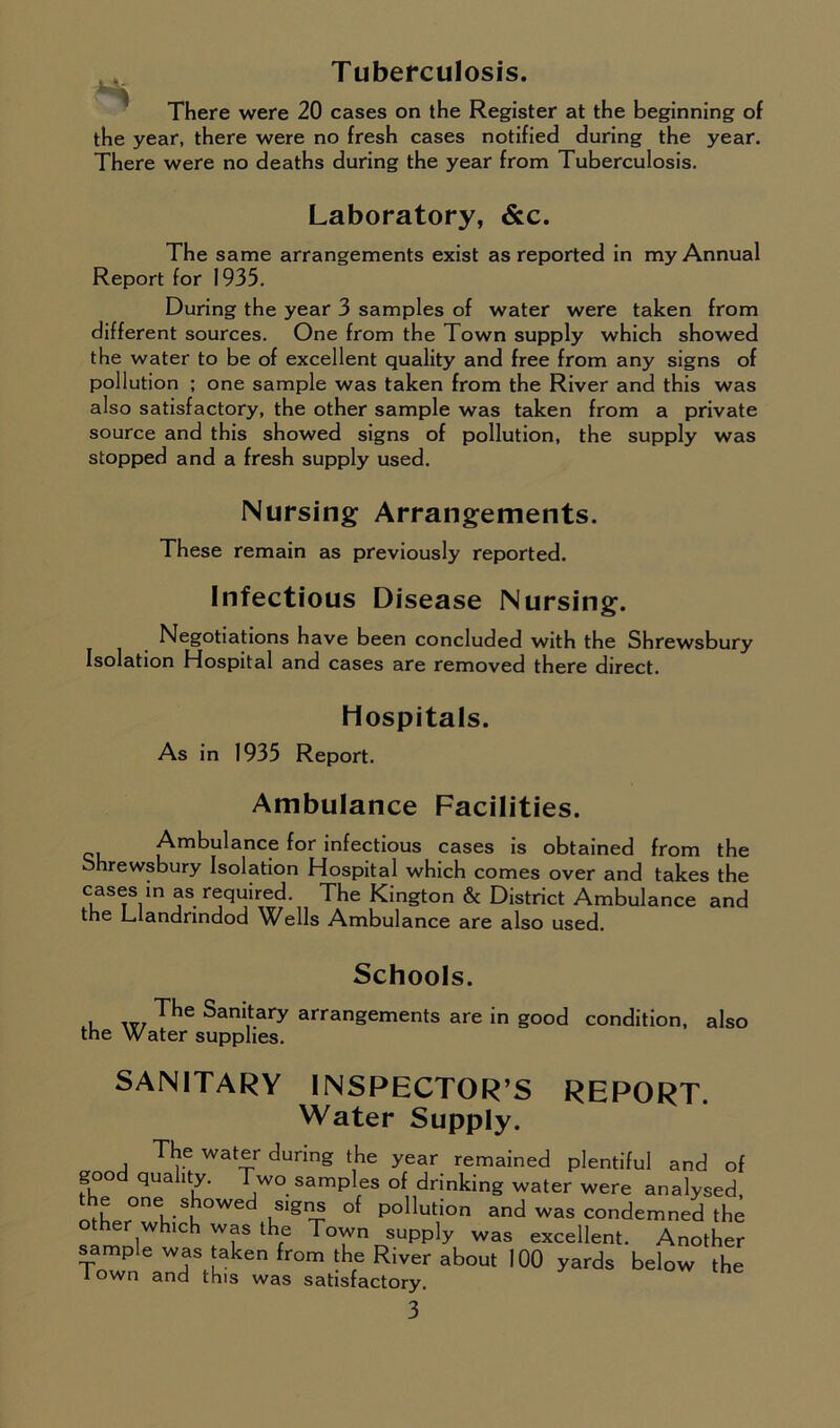 Tuberculosis. There were 20 cases on the Register at the beginning of the year, there were no fresh cases notified during the year. There were no deaths during the year from Tuberculosis. Laboratory, &c. The same arrangements exist as reported in my Annual Report for 1935. During the year 3 samples of water were taken from different sources. One from the Town supply which showed the water to be of excellent quality and free from any signs of pollution ; one sample was taken from the River and this was also satisfactory, the other sample was taken from a private source and this showed signs of pollution, the supply was stopped and a fresh supply used. Nursing Arrangements. These remain as previously reported. Infectious Disease Nursing. Negotiations have been concluded with the Shrewsbury Isolation Hospital and cases are removed there direct. Hospitals. As in 1935 Report. Ambulance Facilities. Ambulance for infectious cases is obtained from the Shrewsbury Isolation Hospital which comes over and takes the cases in as required. The Kington & District Ambulance and the Llandrindod Wells Ambulance are also used. Schools. , ^he Sanitary arrangements are in good condition, also the Water supplies. SANITARY INSPECTOR’S REPORT. Water Supply. The water during the year remained plentiful and of good quality. Two samples of drinking water were analysed ulgn4 °{ P°llution and was condemned the r which was the Town supply was excellent. Another sample was taken from the River about 100 yards below the * own and th.s was satisfactory.