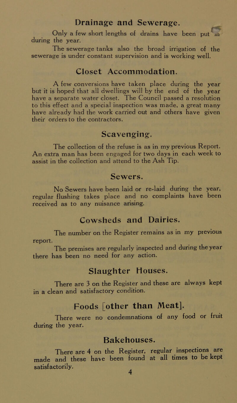 Drainage and Sewerage. Only a few short lengths of drains have been put ^ m during the year. The sewerage tanks also the broad irrigation of the sewerage is under constant supervision and is working well. Closet Accommodation. A few conversions have taken place during the year but it is hoped that all dwellings will by the end of the year have a separate water closet. The Council passed a resolution to this effect and a special inspection was made, a great many have already had the work carried out and others have given their orders to the contractors. Scavenging. The collection of the refuse is as in my previous Report. An extra man has been engaged for two days in each week to assist in the collection and attend to the Ash Tip. Sewers. No Sewers have been laid or re-laid during the year, regular flushing takes place and no complaints have been received as to any nuisance arising. Cowsheds and Dairies. The number on the Register remains as in my previous report. The premises are regularly inspected and during the year there has been no need for any action. Slaughter Houses. There are 3 on the Register and these are always kept in a clean and satisfactory condition. Foods [other than Meat]. There were no condemnations of any food or fruit during the year. Bakehouses. There are 4 on the Register, regular inspections are made and these have been found at all times to be kept satisfactorily.
