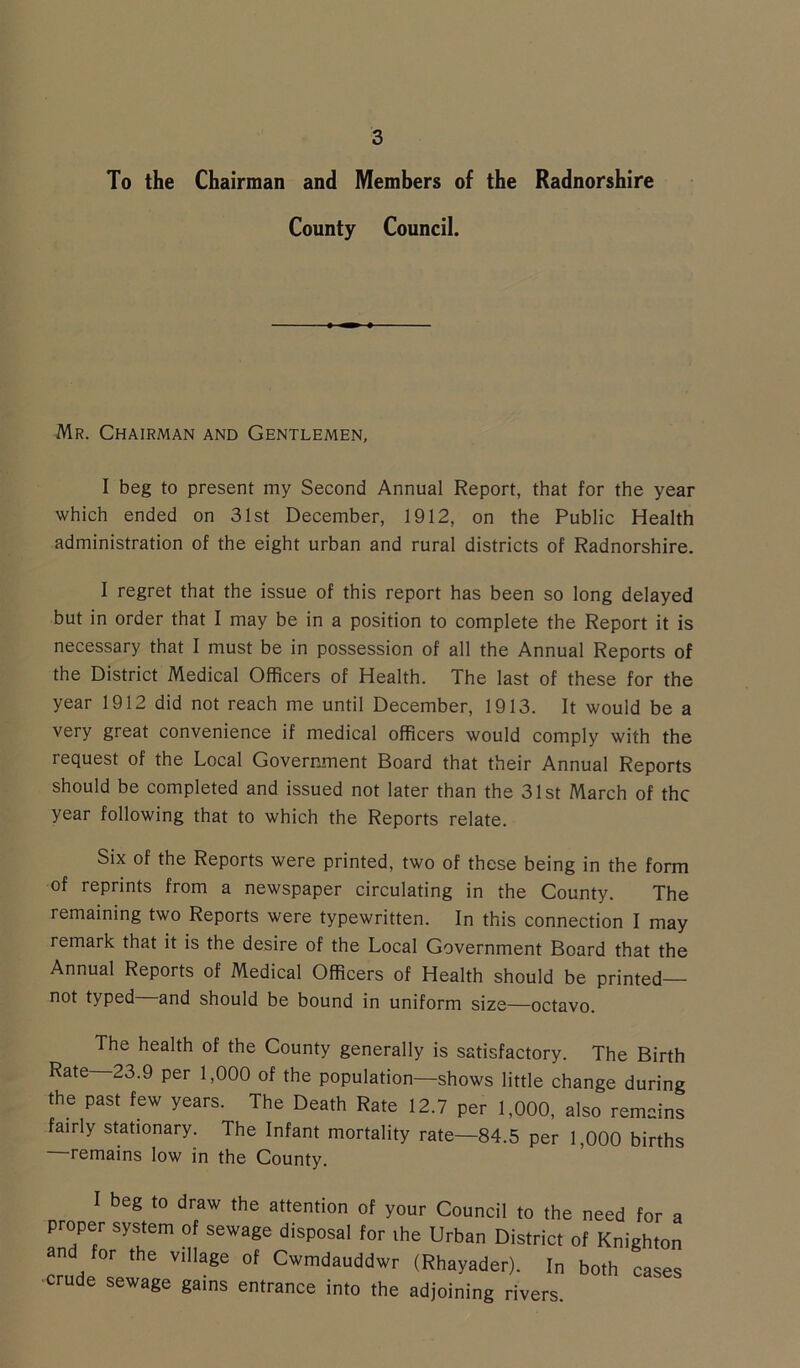 To the Chairman and Members of the Radnorshire County Council. Mr. Chairman and Gentlemen, I beg to present my Second Annual Report, that for the year which ended on 31st December, 1912, on the Public Health administration of the eight urban and rural districts of Radnorshire. I regret that the issue of this report has been so long delayed but in order that I may be in a position to complete the Report it is necessary that I must be in possession of all the Annual Reports of the District Medical Officers of Health. The last of these for the year 1912 did not reach me until December, 1913. It would be a very great convenience if medical officers would comply with the request of the Local Government Board that their Annual Reports should be completed and issued not later than the 31st March of the year following that to which the Reports relate. Six of the Reports were printed, two of these being in the form of reprints from a newspaper circulating in the County. The remaining two Reports were typewritten. In this connection I may remark that it is the desire of the Local Government Board that the Annual Reports of Medical Officers of Health should be printed— not typed and should be bound in uniform size—octavo. The health of the County generally is satisfactory. The Birth Rate—23.9 per 1,000 of the population—shows little change during the past few years. The Death Rate 12.7 per 1,000, also remains fairly stationary. The Infant mortality rate—84.5 per 1,000 births remains low in the County. I beg to draw the attention of your Council to the need for a proper system of sewage disposal for ihe Urban District of Knighton an for the village of Cwmdauddwr (Rhayader). In both cases crude sewage gams entrance into the adjoining rivers.