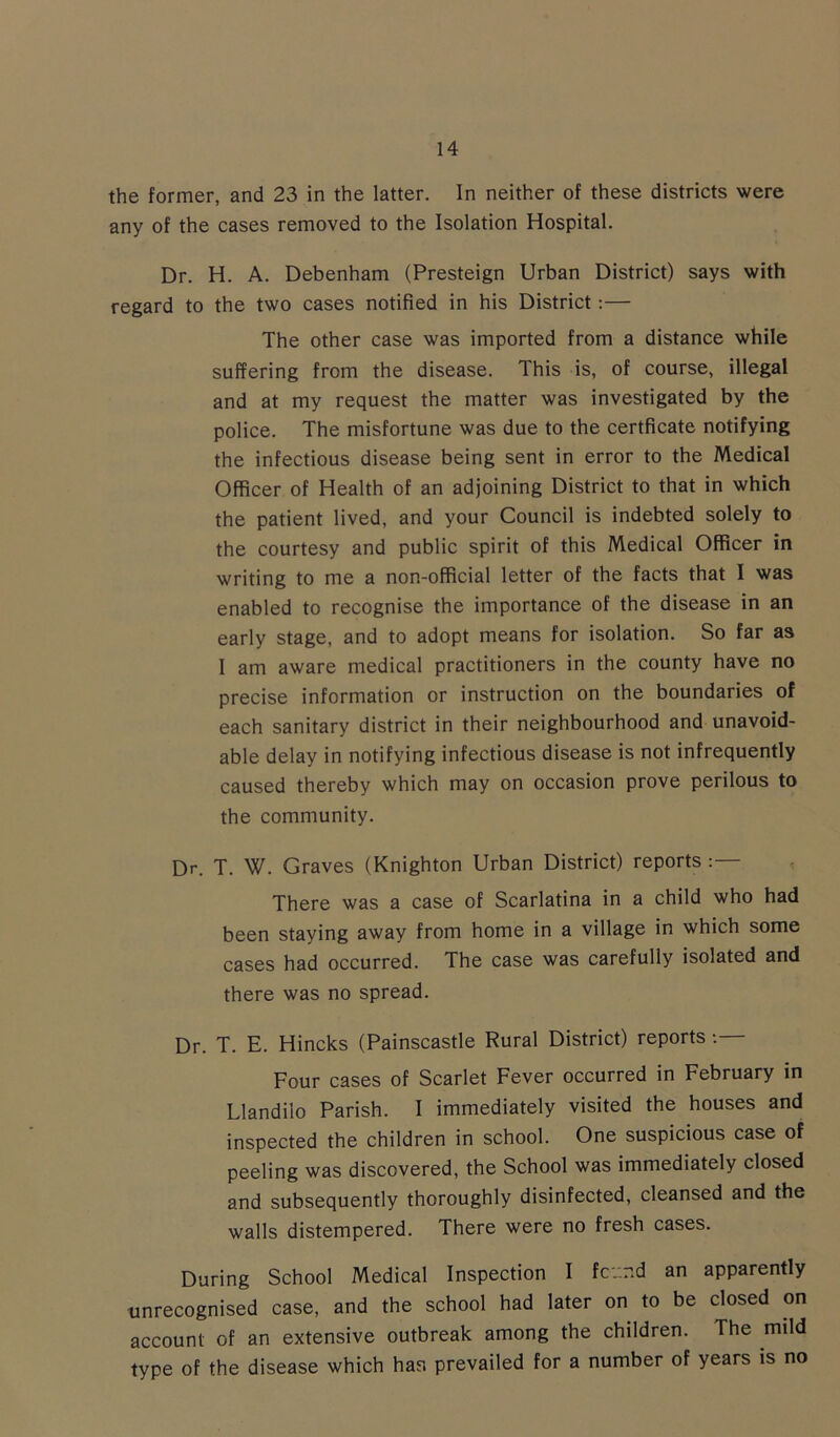 the former, and 23 in the latter. In neither of these districts were any of the cases removed to the Isolation Hospital. Dr. H. A. Debenham (Presteign Urban District) says with regard to the two cases notified in his District:— The other case was imported from a distance while suffering from the disease. This is, of course, illegal and at my request the matter was investigated by the police. The misfortune was due to the certficate notifying the infectious disease being sent in error to the Medical Officer of Health of an adjoining District to that in which the patient lived, and your Council is indebted solely to the courtesy and public spirit of this Medical Officer in writing to me a non-official letter of the facts that I was enabled to recognise the importance of the disease in an early stage, and to adopt means for isolation. So far as I am aware medical practitioners in the county have no precise information or instruction on the boundaries of each sanitary district in their neighbourhood and unavoid- able delay in notifying infectious disease is not infrequently caused thereby which may on occasion prove perilous to the community. Dr. T. W. Graves (Knighton Urban District) reports :— There was a case of Scarlatina in a child who had been staying away from home in a village in which some cases had occurred. The case was carefully isolated and there was no spread. Dr. T. E. Hincks (Painscastle Rural District) reports *.— Four cases of Scarlet Fever occurred in February in Llandiio Parish. I immediately visited the houses and inspected the children in school. One suspicious case of peeling was discovered, the School was immediately closed and subsequently thoroughly disinfected, cleansed and the walls distempered. There were no fresh cases. During School Medical Inspection I fc'-.r.d an apparently unrecognised case, and the school had later on to be closed on account of an extensive outbreak among the children. The mild type of the disease which han prevailed for a number of years is no