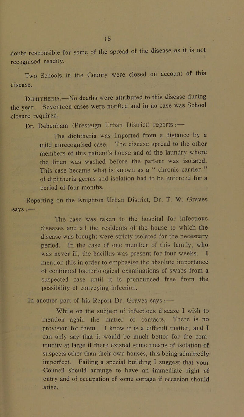 doubt responsible for some of the spread of the disease as it is not recognised readily. Two Schools in the County were closed on account of this disease. Diphtheria.—No deaths were attributed to this disease during the year. Seventeen cases were notified and in no case was School closure required. Dr. Debenham (Presteign Urban District) reports :— The diphtheria was imported from a distance by a mild unrecognised case. The disease spread to the other members of this patient’s house and of the laundry where the linen was washed before the patient was isolated. This case became what is known as a “ chronic carrier ” of diphtheria germs and isolation had to be enforced for a period of four months. Reporting on the Knighton Urban District, Dr. T. W. Graves says :— The case was taken to the hospital for infectious diseases and all the residents of the house to which the disease was brought were stricty isolated for the necessary period. In the case of one member of this family, who was never ill, the bacillus was present for four weeks. I mention this in order to emphasise the absolute importance of continued bacteriological examinations of swabs from a suspected case until it is pronounced free from the possibility of conveying infection. In anotner part of his Report Dr. Graves says :— While on the subject of infectious disease I wish to mention again the matter of contacts. There is no provision for them. I know it is a difficult matter, and I can only say that it would be much better for the com- munity at large if there existed some means of isolation of suspects other than their own houses, this being admittedly imperfect. Failing a special building I suggest that your Council should arrange to have an immediate right of entry and of occupation of some cottage if occasion should arise.