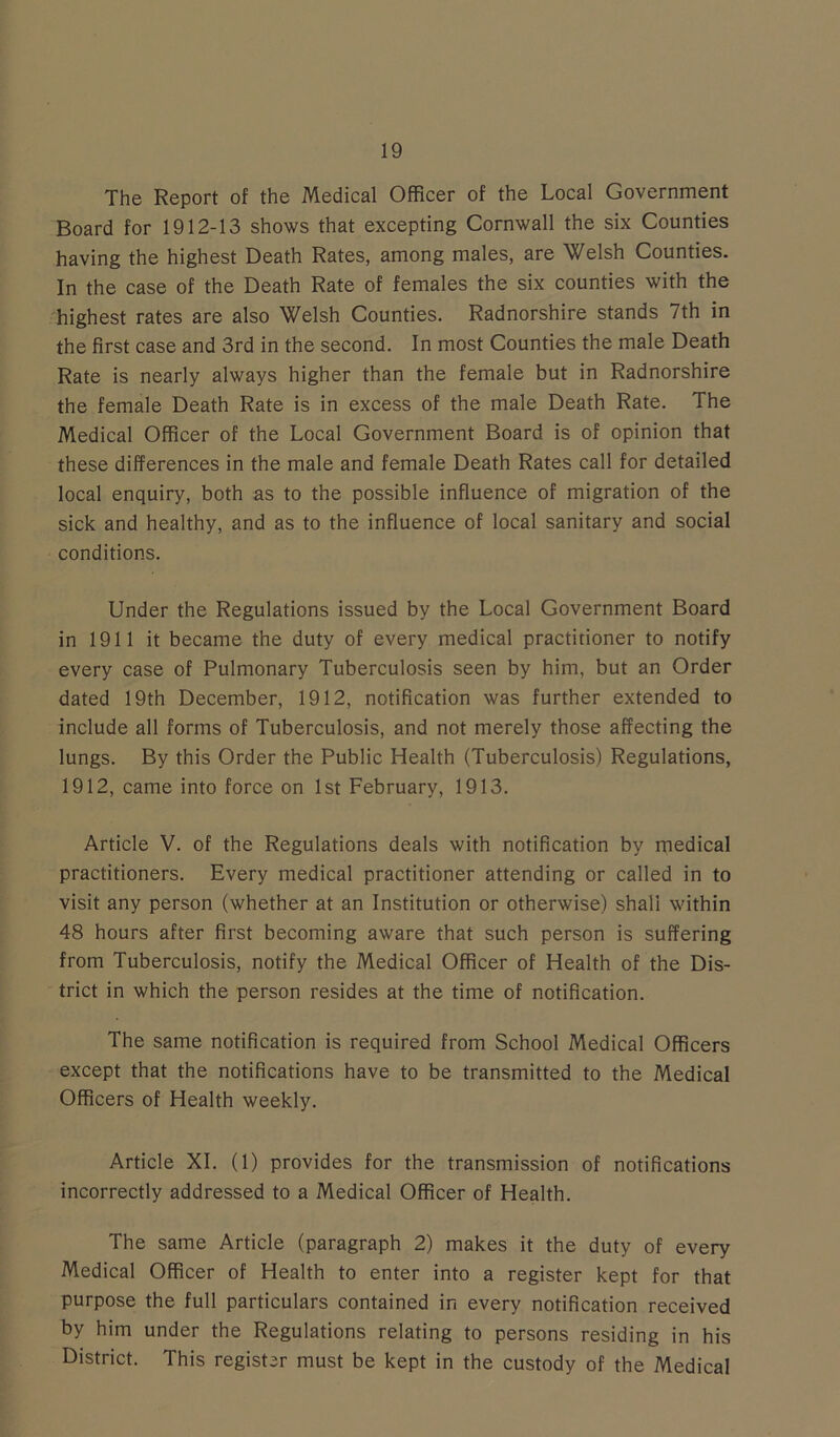 The Report of the Medical Officer of the Local Government Board for 1912-13 shows that excepting Cornwall the six Counties having the highest Death Rates, among males, are Welsh Counties. In the case of the Death Rate of females the six counties with the highest rates are also Welsh Counties. Radnorshire stands 7th in the first case and 3rd in the second. In most Counties the male Death Rate is nearly always higher than the female but in Radnorshire the female Death Rate is in excess of the male Death Rate. The Medical Officer of the Local Government Board is of opinion that these differences in the male and female Death Rates call for detailed local enquiry, both as to the possible influence of migration of the sick and healthy, and as to the influence of local sanitary and social conditions. Under the Regulations issued by the Local Government Board in 1911 it became the duty of every medical practitioner to notify every case of Pulmonary Tuberculosis seen by him, but an Order dated 19th December, 1912, notification was further extended to include all forms of Tuberculosis, and not merely those affecting the lungs. By this Order the Public Health (Tuberculosis) Regulations, 1912, came into force on 1st February, 1913. Article V. of the Regulations deals with notification by medical practitioners. Every medical practitioner attending or called in to visit any person (whether at an Institution or otherwise) shall within 48 hours after first becoming aware that such person is suffering from Tuberculosis, notify the Medical Officer of Health of the Dis- trict in which the person resides at the time of notification. The same notification is required from School Medical Officers except that the notifications have to be transmitted to the Medical Officers of Health weekly. Article XI. (1) provides for the transmission of notifications incorrectly addressed to a Medical Officer of Health. The same Article (paragraph 2) makes it the duty of every Medical Officer of Health to enter into a register kept for that purpose the full particulars contained in every notification received by him under the Regulations relating to persons residing in his District. This register must be kept in the custody of the Medical