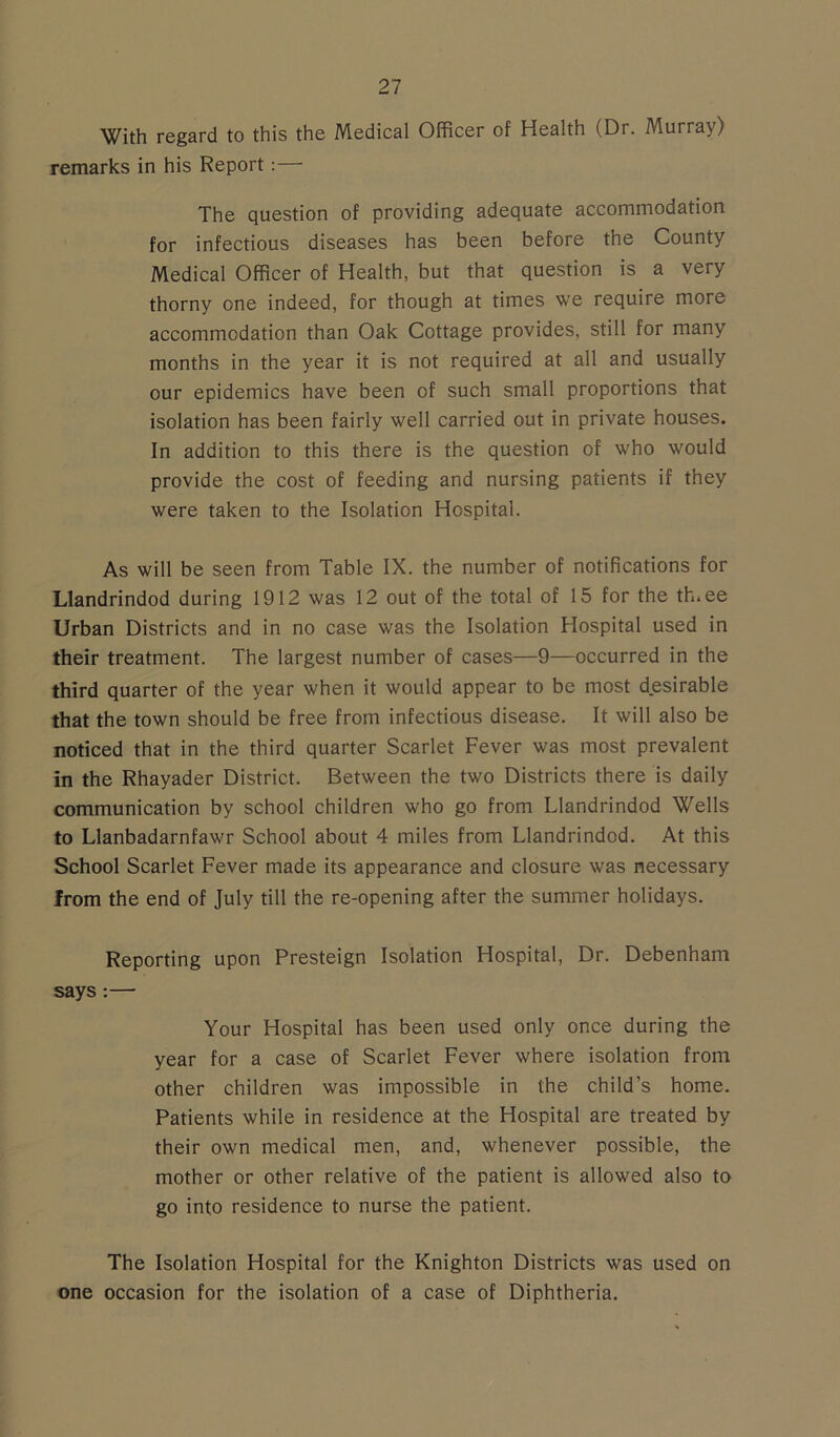 With regard to this the Medical Officer of Health (Dr. Murray) remarks in his Report:— The question of providing adequate accommodation for infectious diseases has been before the County Medical Officer of Health, but that question is a very thorny one indeed, for though at times we require more accommodation than Oak Cottage provides, still for many months in the year it is not required at all and usually our epidemics have been of such small proportions that isolation has been fairly well carried out in private houses. In addition to this there is the question of who would provide the cost of feeding and nursing patients if they were taken to the Isolation Hospital. As will be seen from Table IX. the number of notifications for Llandrindod during 1912 was 12 out of the total of 15 for the th.ee Urban Districts and in no case was the Isolation Hospital used in their treatment. The largest number of cases—9—occurred in the third quarter of the year when it would appear to be most desirable that the town should be free from infectious disease. It will also be noticed that in the third quarter Scarlet Fever was most prevalent in the Rhayader District. Between the two Districts there is daily communication by school children who go from Llandrindod Wells to Llanbadarnfawr School about 4 miles from Llandrindod. At this School Scarlet Fever made its appearance and closure was necessary from the end of July till the re-opening after the summer holidays. Reporting upon Presteign Isolation Hospital, Dr. Debenham says:— Your Hospital has been used only once during the year for a case of Scarlet Fever where isolation from other children was impossible in the child's home. Patients while in residence at the Hospital are treated by their own medical men, and, whenever possible, the mother or other relative of the patient is allowed also to go into residence to nurse the patient. The Isolation Hospital for the Knighton Districts was used on one occasion for the isolation of a case of Diphtheria.