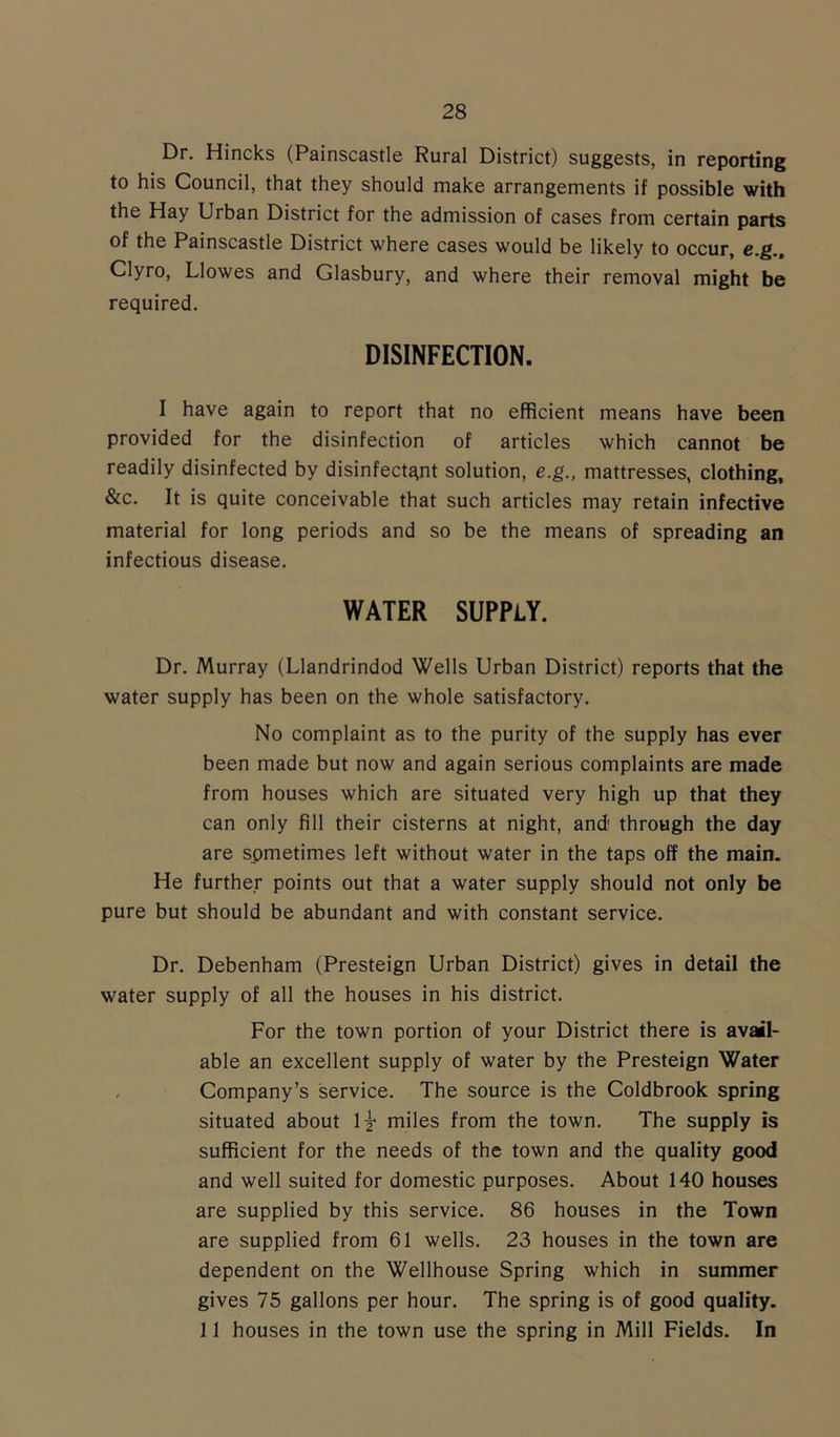 Dr. Hincks (Painscastle Rural District) suggests, in reporting to his Council, that they should make arrangements if possible with the Hay Urban District for the admission of cases from certain parts of the Painscastle District where cases would be likely to occur, e.g., Clyro, Llowes and Glasbury, and where their removal might be required. DISINFECTION. I have again to report that no efficient means have been provided for the disinfection of articles which cannot be readily disinfected by disinfectant solution, e.g., mattresses, clothing, &c. It is quite conceivable that such articles may retain infective material for long periods and so be the means of spreading an infectious disease. WATER SUPPLY. Dr. Murray (Llandrindod Wells Urban District) reports that the water supply has been on the whole satisfactory. No complaint as to the purity of the supply has ever been made but now and again serious complaints are made from houses which are situated very high up that they can only fill their cisterns at night, and' through the day are spmetimes left without water in the taps off the main. He further points out that a water supply should not only be pure but should be abundant and with constant service. Dr. Debenham (Presteign Urban District) gives in detail the water supply of all the houses in his district. For the town portion of your District there is avail- able an excellent supply of water by the Presteign Water Company’s service. The source is the Coldbrook spring situated about miles from the town. The supply is sufficient for the needs of the town and the quality good and well suited for domestic purposes. About 140 houses are supplied by this service. 86 houses in the Town are supplied from 61 wells. 23 houses in the town are dependent on the Wellhouse Spring which in summer gives 75 gallons per hour. The spring is of good quality. 11 houses in the town use the spring in Mill Fields. In