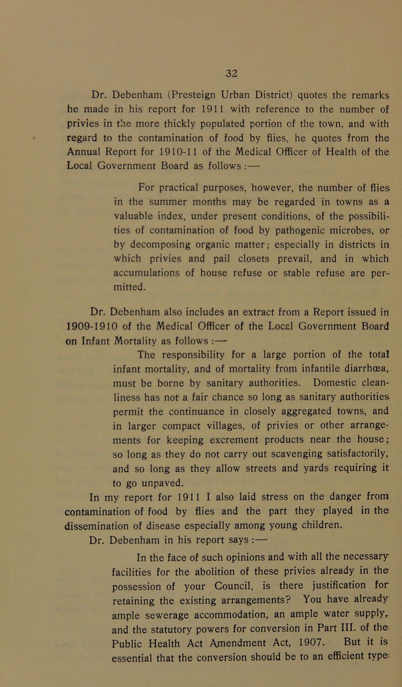 Dr. Debenham (Presteign Urban District) quotes the remarks he made in his report for 1911 with reference to the number of privies in the more thickly populated portion of the town, and with regard to the contamination of food by flies, he quotes from the Annual Report for 1910-11 of the Medical Officer of Health of the Local Government Board as follows :— For practical purposes, however, the number of flies in the summer months may be regarded in towns as a valuable index, under present conditions, of the possibili- ties of contamination of food by pathogenic microbes, or by decomposing organic matter; especially in districts in which privies and pail closets prevail, and in which accumulations of house refuse or stable refuse are per- mitted. Dr. Debenham also includes an extract from a Report issued in 1909-1910 of the Medical Officer of the Local Government Board on Infant Mortality as follows :— The responsibility for a large portion of the total infant mortality, and of mortality from infantile diarrhoea, must be borne by sanitary authorities. Domestic clean- liness has not a fair chance so long as sanitary authorities permit the continuance in closely aggregated towns, and in larger compact villages, of privies or other arrange- ments for keeping excrement products near the house; so long as they do not carry out scavenging satisfactorily, and so long as they allow streets and yards requiring it to go unpaved. In my report for 1911 I also laid stress on the danger from contamination of food by flies and the part they played in the dissemination of disease especially among young children. Dr. Debenham in his report says :— In the face of such opinions and with all the necessary facilities for the abolition of these privies already in the possession of your Council, is there justification for retaining the existing arrangements? You have already ample sewerage accommodation, an ample water supply,, and the statutory powers for conversion in Part III. of the Public Health Act Amendment Act, 1907. But it is essential that the conversion should be to an efficient type-.