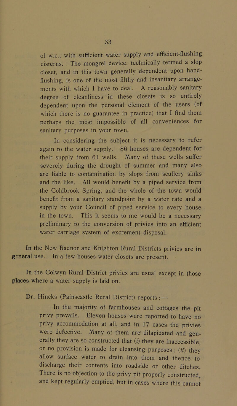 of w.c., with sufficient water supply and efficient-flushing cisterns. The mongrel device, technically termed a slop closet, and in this town generally dependent upon hand- flushing, is one of the most filthy and insanitary arrange- ments with which I have to deal. A reasonably sanitary degree of cleanliness in these closets is so entirely dependent upon the personal element of the users (of which there is no guarantee in practice) that I find them perhaps the most impossible of all conveniences for sanitary purposes in your town. In considering the subject it is necessary to refer again to the water supply. 86 houses are dependent for their supply from 61 wells. Many of these wells suffer severely during the drought of summer and many also are liable to contamination by slops from scullery sinks and the like. All would benefit by a piped service from the Coldbrook Spring, and the whole of the town would benefit from a sanitary standpoint by a water rate and a supply by your Council of piped service to every house in the town. This it seems to me would be a necessary preliminary to the conversion of privies into an efficient water carriage system of excrement disposal. In the New Radnor and Knighton Rural Districts privies are in general use. In a few houses water closets are present. In the Colwyn Rural District privies are usual except in those places where a water supply is laid on. Dr. Hincks (Painscastle Rural District) reports :— In the majority of farmhouses and cottages the pit privy prevails. Eleven houses were reported to have no privy accommodation at all, and in 17 cases the privies were defective. Many of them are' dilapidated and gen- erally they are so constructed that (i) they are inaccessible, or no provision is made for cleansing purposes; (ii) they allow surface water to drain into them and thence to discharge their contents into roadside or other ditches. There is no objection to the privy pit properly constructed, and kept regularly emptied, but in cases where this cannot