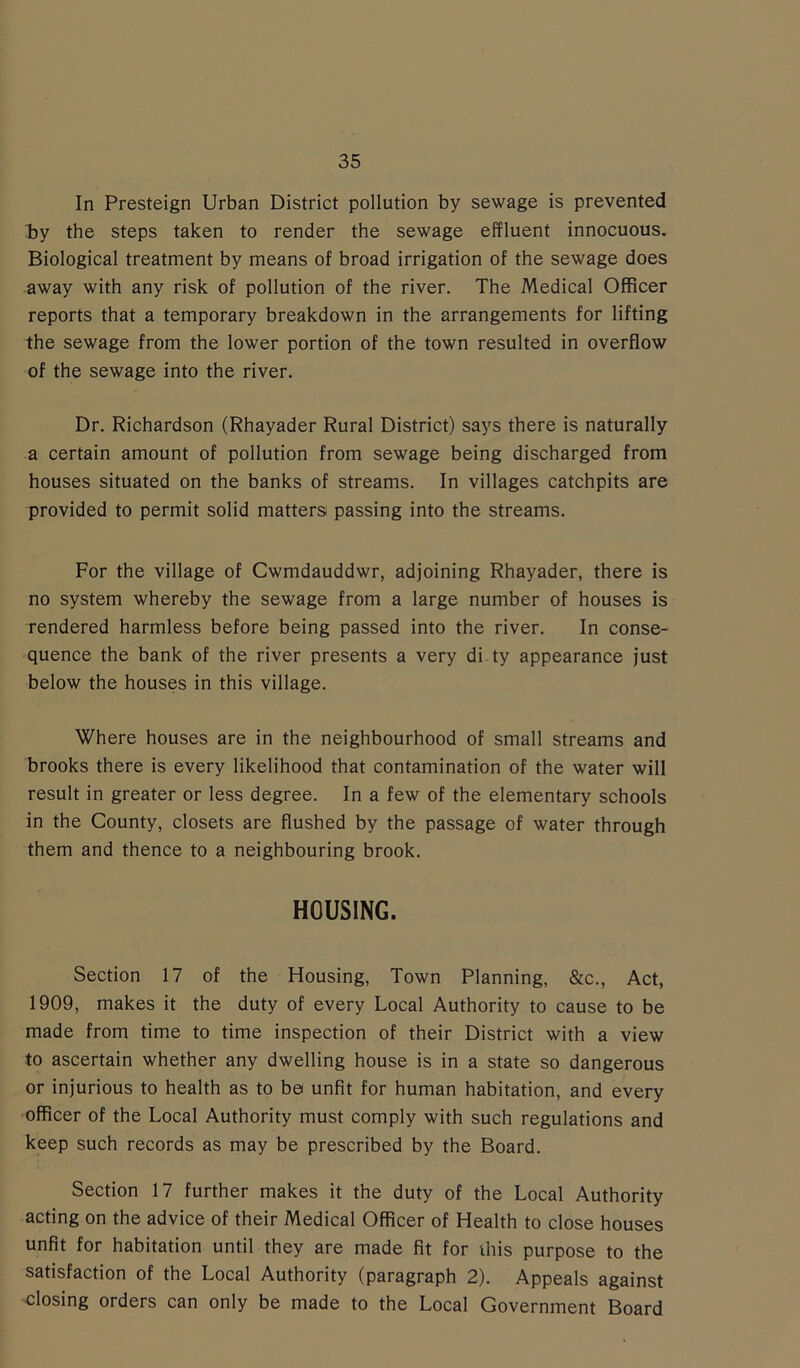 In Presteign Urban District pollution by sewage is prevented by the steps taken to render the sewage effluent innocuous. Biological treatment by means of broad irrigation of the sewage does away with any risk of pollution of the river. The Medical Officer reports that a temporary breakdown in the arrangements for lifting the sewage from the lower portion of the town resulted in overflow of the sewage into the river. Dr. Richardson (Rhayader Rural District) says there is naturally a certain amount of pollution from sewage being discharged from houses situated on the banks of streams. In villages catchpits are provided to permit solid matters passing into the streams. For the village of Cwmdauddwr, adjoining Rhayader, there is no system whereby the sewage from a large number of houses is rendered harmless before being passed into the river. In conse- quence the bank of the river presents a very di ty appearance just below the houses in this village. Where houses are in the neighbourhood of small streams and brooks there is every likelihood that contamination of the water will result in greater or less degree. In a few of the elementary schools in the County, closets are flushed by the passage of water through them and thence to a neighbouring brook. HOUSING. Section 17 of the Housing, Town Planning, &c., Act, 1909, makes it the duty of every Local Authority to cause to be made from time to time inspection of their District with a view to ascertain whether any dwelling house is in a state so dangerous or injurious to health as to be unfit for human habitation, and every officer of the Local Authority must comply with such regulations and keep such records as may be prescribed by the Board. Section 17 further makes it the duty of the Local Authority acting on the advice of their Medical Officer of Health to close houses unfit for habitation until they are made fit for this purpose to the satisfaction of the Local Authority (paragraph 2). Appeals against closing orders can only be made to the Local Government Board