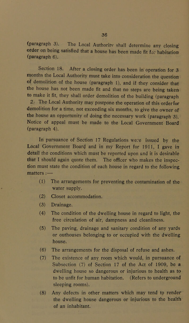 (paragraph 3). The Local Authoritv shall determine any closing order on being satisfied that a house has been made fit for habitation (paragraph 6). Section 18. After a closing order has been in operation for 3 months the Local Authority must take into consideration the question of demolition of the house (paragraph 1), and if they consider that the house has not been made fit and that no steps are being taken to make it fit, they shall order demolition of the building (paragraph 2; The Local Authority may postpone the operation of this order for demolition for a time, not exceeding six months, to give the owner of the house an opportunity of doing the necessary work (paragraph 3). Notice of appeal must be made to the Local Government Board (paragraph 4). In pursuance of Section 17 Regulations were issued by the Local Government Board and in my Report for 1911, I gave in detail the conditions which must be reported upon and it is desirable that I should again quote them. The officer who makes the inspec- tion must state the condition of each house in regard to the following matters :— (1) The arrangements for preventing the contamination of the water supply. (2) Closet accommodation. (3) Drainage. (4) The condition of the dwelling house in regard to light, the free circulation of air, dampness and cleanliness. (5) The paving, drainage and sanitary condition of any yards or outhouses belonging to or occupied with the dwelling house. (6) The arrangements for the disposal of refuse and ashes. (7) The existence of any room which would, in pursuance of Subsection (7) of Section 17 of the Act of 1909, be a dwelling house so dangerous or injurious to health as to to be unfit for human habitation. (Refers to underground sleeping rooms). (8) Any defects in other matters which may tend to render the dwelling house dangerous or injurious to the health of an inhabitant.