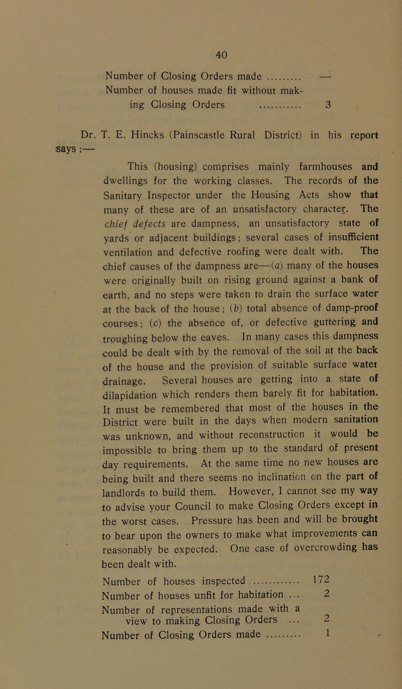 Number of Closing Orders made — Number of houses made fit without mak- ing Closing Orders 3 Dr. T. E. Hincks (Painscastle Rural District) in his report says :— This (housing) comprises mainly farmhouses and dwellings for the working classes. The records of the Sanitary Inspector under the Housing Acts show that many of these are of an unsatisfactory character. The chief defects are dampness, an unsatisfactory state of yards or adjacent buildings; several cases of insufficient ventilation and defective roofing were dealt with. The chief causes of the dampness are—(a) many of the houses were originally built on rising ground against a bank of earth, and no steps were taken to drain the surface water at the back of the house; (b) total absence of damp-proof courses; (c) the absence of, or defective guttering and troughing below the eaves. In many cases this dampness could be dealt with by the removal of the soil at the back of the house and the provision of suitable surface water drainage. Several houses are getting into a state of dilapidation which renders them barely fit for habitation. It must be remembered that most of the houses in the District were built in the days when modern sanitation was unknown, and without reconstruction it would be impossible to bring them up to the standard of present day requirements. At the same time no new houses are being built and there seems no inclination on the part of landlords to build them. However, I cannot see my way to advise your Council to make Closing Orders except in the worst cases. Pressure has been and will be brought to bear upon the owners to make what improvements can reasonably be expected. One case of overcrowding has been dealt with. Number of houses inspected 172 Number of houses unfit for habitation ... 2 Number of representations made with a view to making Closing Orders ... 2 Number of Closing Orders made 1