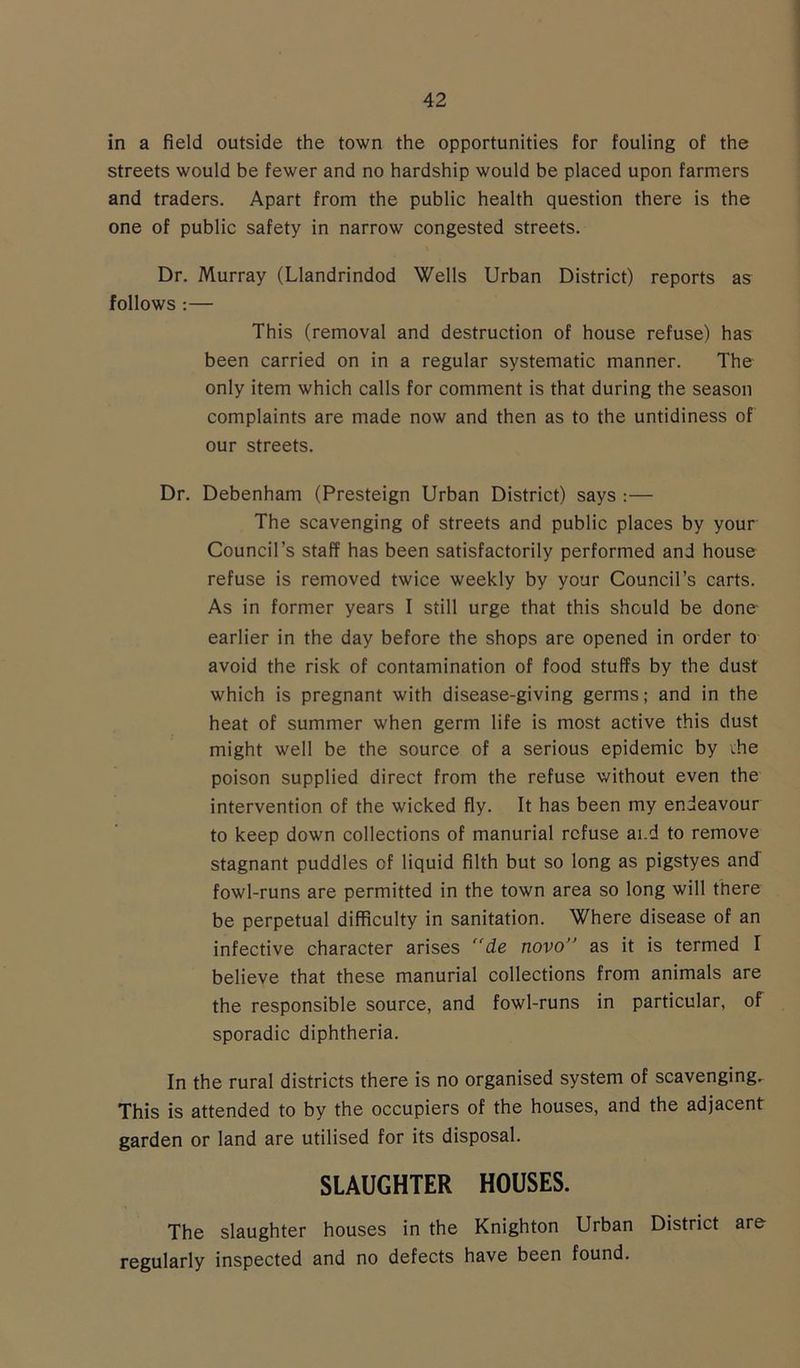 in a field outside the town the opportunities for fouling of the streets would be fewer and no hardship would be placed upon farmers and traders. Apart from the public health question there is the one of public safety in narrow congested streets. Dr. Murray (Llandrindod Wells Urban District) reports as follows :— This (removal and destruction of house refuse) has been carried on in a regular systematic manner. The only item which calls for comment is that during the season complaints are made now and then as to the untidiness of our streets. Dr. Debenham (Presteign Urban District) says :— The scavenging of streets and public places by your Council’s staff has been satisfactorily performed and house refuse is removed twice weekly by your Council’s carts. As in former years I still urge that this should be done- earlier in the day before the shops are opened in order to avoid the risk of contamination of food stuffs by the dust which is pregnant with disease-giving germs; and in the heat of summer when germ life is most active this dust might well be the source of a serious epidemic by che poison supplied direct from the refuse without even the intervention of the wicked fly. It has been my endeavour to keep down collections of manurial refuse ai.d to remove stagnant puddles of liquid filth but so long as pigstyes and fowl-runs are permitted in the town area so long will there be perpetual difficulty in sanitation. Where disease of an infective character arises ”de novo” as it is termed I believe that these manurial collections from animals are the responsible source, and fowl-runs in particular, of sporadic diphtheria. In the rural districts there is no organised system of scavenging. This is attended to by the occupiers of the houses, and the adjacent garden or land are utilised for its disposal. SLAUGHTER HOUSES. The slaughter houses in the Knighton Urban District are- regularly inspected and no defects have been found.