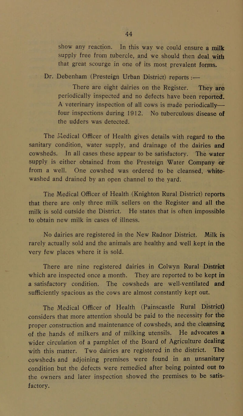 show any reaction. In this way we could ensure a milk supply free from tubercle, and we should then deal with that great scourge in one of its most prevalent forms. Dr. Debenham (Presteign Urban District) reports :— There are eight dairies on the Register. They are periodically inspected and no defects have been reported. A veterinary inspection of all cows is made periodically— four inspections during 1912. No tuberculous disease of the udders was detected. The Medical Officer of Health gives details with regard to the sanitary condition, water supply, and drainage of the dairies and cowsheds. In all cases these appear to be satisfactory. The water supply is either obtained from the Presteign Water Company or from a well. One cowshed was ordered to be cleansed, white- washed and drained by an open channel to the yard. The Medical Officer of Health (Knighton Rural District) reports that there are only three milk sellers on the Register and all the milk is sold outside the District. He states that is often impossible to obtain new milk in cases of illness. No dairies are registered in the New Radnor District. Milk is rarely actually sold and the animals are healthy and well kept in the very few places where it is sold. There are nine registered dairies in Colwyn Rural District which are inspected once a month. They are reported to be kept in a satisfactory condition. The cowsheds are well-ventilated and sufficiently spacious as the cows are almost constantly kept out. The Medical Officer of Health (Painscastle Rural District) considers that more attention should be paid to the necessity for the proper construction and maintenance of cowsheds, and the cleansing of the hands of milkers and of milking utensils. He advocates a wider circulation of a pamphlet of the Board of Agriculture dealing with this matter. Two dairies are registered in the district. The cowsheds and adjoining premises were found in an unsanitary condition but the defects were remedied after being pointed out to the owners and later inspection showed the premises to be satis- factory.