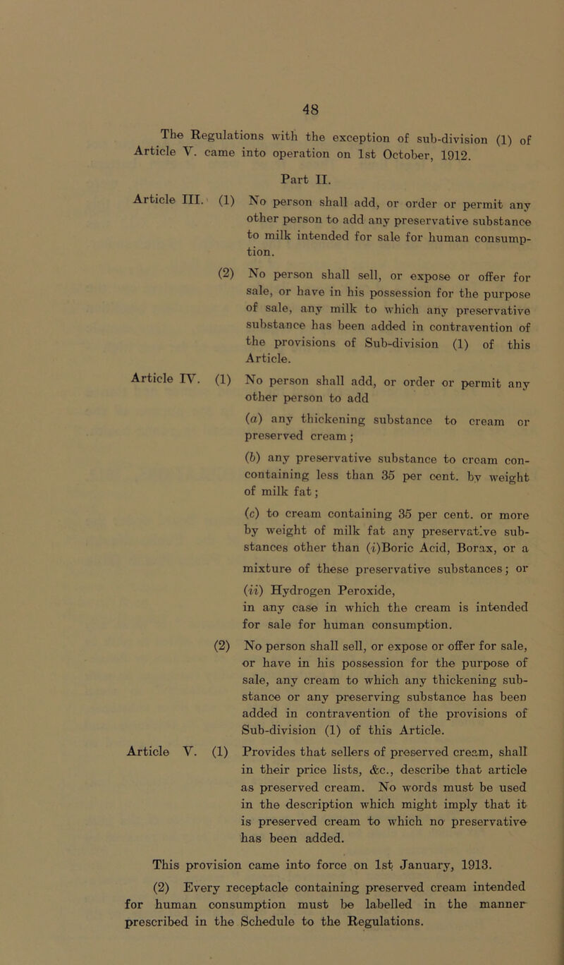 The Regulations with the exception of sub-division (1) of Article V. came into operation on 1st October, 1912. Part II. Article III. (1) ?so person shall add, or order or permit any other person to add any preservative substance to milk intended for sale for human consump- tion. (2) No person shall sell, or expose or offer for sale, or have in his possession for the purpose of sale, any milk to which any preservative substance has been added in contravention of the provisions of Sub-division (1) of this Article. Article IV. (1) No person shall add, or order or permit any other person to add (a) any thickening substance to cream or preserved cream; (b) any preservative substance to cream con- containing less than 35 per cent, by weight of milk fat; (c) to cream containing 35 per cent, or more by weight of milk fat any preservative sub- stances other than (i)Boric Acid, Borax, or a mixture of these preservative substances; or (ii) Hydrogen Peroxide, in any case in which the cream is intended for sale for human consumption. (2) No person shall sell, or expose or offer for sale, or have in his possession for the purpose of sale, any cream to which any thickening sub- stance or any preserving substance has been added in contravention of the provisions of Sub-division (1) of this Article. Article V. (1) Provides that sellers of preserved cream, shall in their price lists, Ac., describe that article as preserved cream. No words must be used in the description which might imply that it is preserved cream to which no preservative has been added. This provision came into force on 1st January, 1913. (2) Every receptacle containing preserved cream intended for human consumption must be labelled in the manner prescribed in the Schedule to the Regulations.