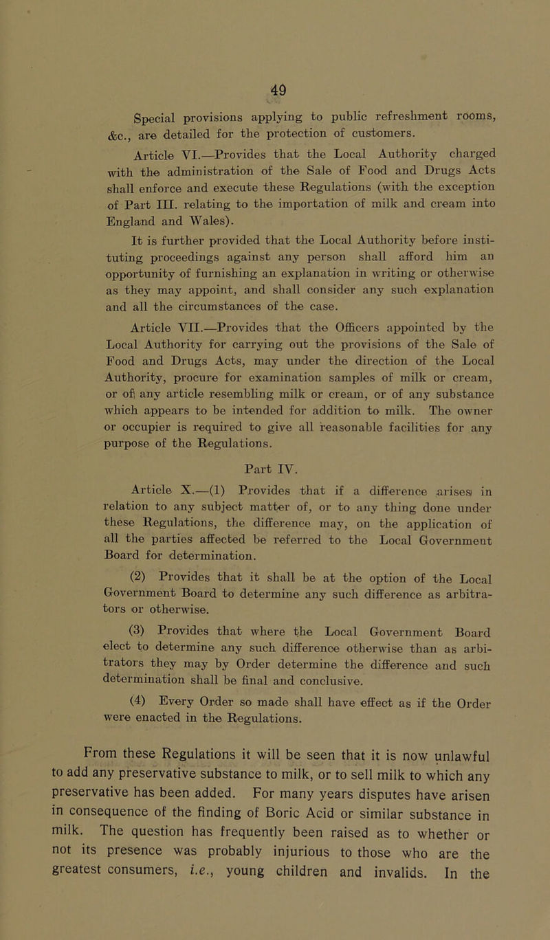 Special provisions applying to public refreshment rooms, &c., are detailed for the protection of customers. Article VI.—Provides that the Local Authority charged with the administration of the Sale of Food and Drugs Acts shall enforce and execute these Regulations (with the exception of Part III. relating to the importation of milk and cream into England and Wales). It is further provided that the Local Authority before insti- tuting proceedings against any person shall afford him an opportunity of furnishing an explanation in writing or otherwise as they may appoint, and shall consider any such explanation and all the circumstances of the case. Article VII.—Provides that the Officers appointed by the Local Authority for carrying out the provisions of the Sale of Food and Drugs Acts, may under the direction of the Local Authority, procure for examination samples of milk or cream, or ofi any article resembling milk or cream, or of any substance which appears to be intended for addition to milk. The owner or occupier is required to give all reasonable facilities for any purpose of the Regulations. Part IV. Article X.—(1) Provides that if a difference arises) in relation to any subject matter of, or to any thing done under these Regulations, the difference may, on the application of all the parties affected be referred to the Local Government Board for determination. (2) Provides that it shall be at the option of the Local Government Board to determine any such difference as arbitra- tors or otherwise. (3) Provides that where the Local Government Board elect to determine any such difference otherwise than as arbi- trators they may by Order determine the difference arid such determination shall be final and conclusive. (4) Every Order so made shall have effect as if the Order were enacted in the Regulations. From these Regulations it will be seen that it is now unlawful to add any preservative substance to milk, or to sell milk to which any preservative has been added. For many years disputes have arisen in consequence of the finding of Boric Acid or similar substance in milk. The question has frequently been raised as to whether or not its presence was probably injurious to those who are the greatest consumers, i.e., young children and invalids. In the