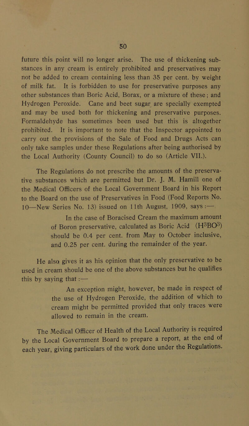 future this point will no longer arise. The use of thickening sub- stances in any cream is entirely prohibited and preservatives may not be added to cream containing less than 35 per cent, by weight of milk fat. It is forbidden to use for preservative purposes any other substances than Boric Acid, Borax, or a mixture of these; and Hydrogen Peroxide. Cane and beet sugar are specially exempted and may be used both for thickening and preservative purposes. Formaldehyde has sometimes been used but this is altogether prohibited. It is important to note that the Inspector appointed to carry out the provisions of the Sale of Food and Drugs Acts can only take samples under these Regulations after being authorised by the Local Authority (County Council) to do so (Article VII.). The Regulations do not prescribe the amounts of the preserva- tive substances which are permitted but Dr. J. M. Hamill one of the Medical Officers of the Local Government Board in his Report to the Board on the use of Preservatives in Food (Food Reports No. 10—New Series No. 13) issued on 11th August, 1909, says:— In the case of Boracised Cream the maximum amount of Boron preservative, calculated as Boric Acid (H3BOa) should be 0.4 per cent, from May to October inclusive, and 0.25 per cent, during the remainder of the year. He also gives it as his opinion that the only preservative to be used in cream should be one of the above substances but he qualifies this by saying that:— An exception might, however, be made in respect of the use of Hydrogen Peroxide, the addition of which to cream might be permitted provided that only traces were allowed to remain in the cream. The Medical Officer of Health of the Local Authority is required by the Local Government Board to prepare a report, at the end of each year, giving particulars of the work done under the Regulations.