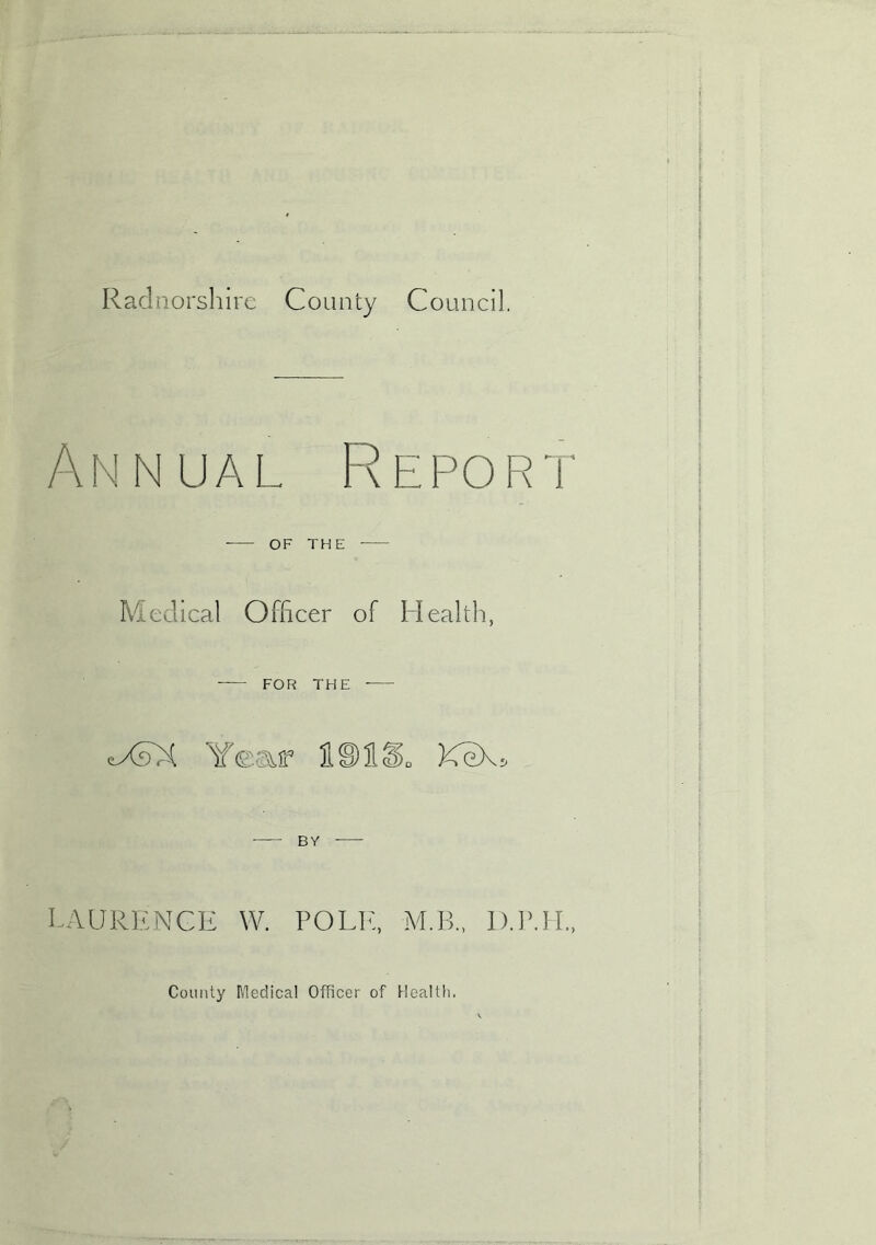 Radnorshire County Council. Annual Repor'i OF THE Medical Officer of Health, FOR THE tXAX Year 1S)113>„ KeX> LAURENCE W. POLL'., M.B., D.P.H County Medical Officer of Health.