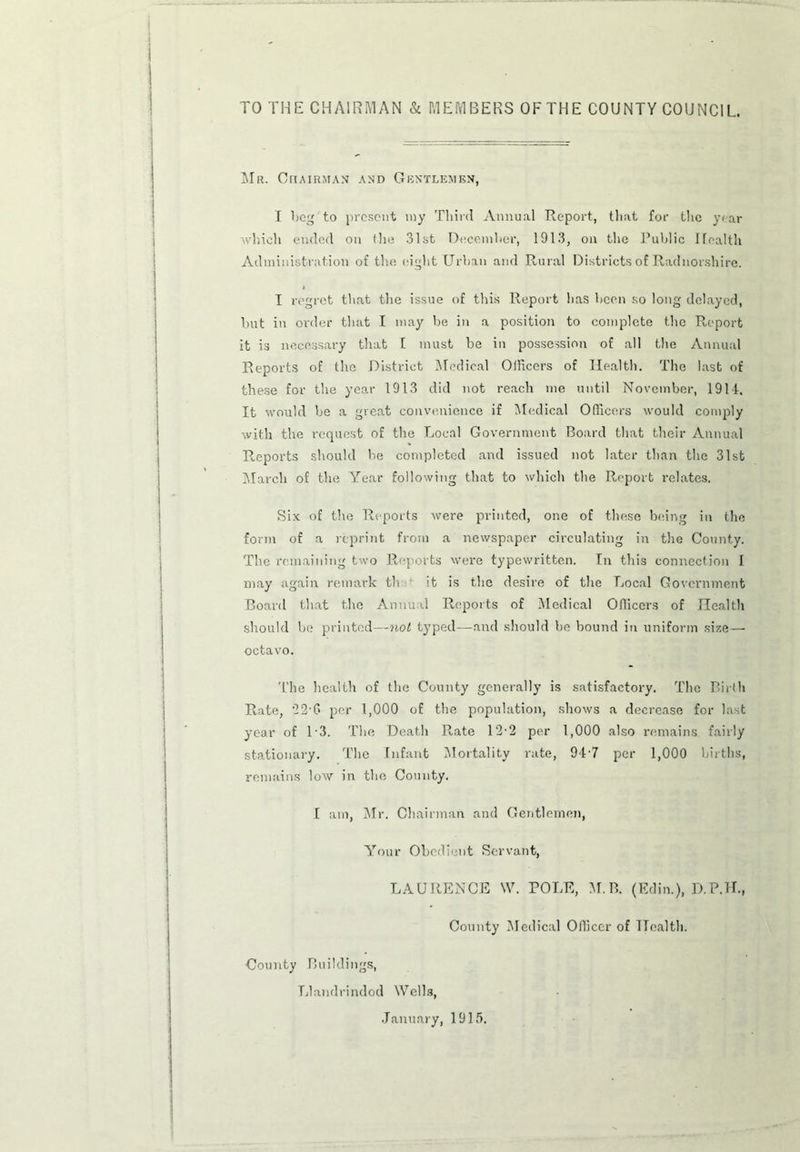 TO THE CHAIRMAN & MEMBERS OF THE COUNTY COUNCIL Mr. Chairman and Gentlemen, I bog to present my Third Annual Report, that for the year which ended on the 31st December, 1913, on the Public Health Administration of the eight Urban and Rural Districts of Radnorshire. I regret that the issue of this Report has been so long delayed, but in order that I may be in a position to complete the Report it is necessary that f must be in possession of all the Annual Reports of the District Medical Officers of Health. The last of these for the year 1913 did not reach me until November, 1914. It would be a great convenience if Medical Officers would comply with the request of the Local Government Board that their Annual Reports should be completed and issued not later than the 31st March of the Year following that to which the Report relates. Six of the Reports were printed, one of these being in the form of a reprint from a newspaper circulating in the County. The remaining two Reports were typewritten. In this connection I may again remark th it is the desire of the Local Government Board that the Annual Reports of Medical Officers of Health should be printed—not typed—and should be bound in uniform size — octavo. The health of the County generally is satisfactory. The Birth Rate, *22-G per 1,000 of the population, shows a decrease for last year of 13. The Death Rate 12-2 per 1,000 also remains, fairly stationary. The Infant Mortality rate, 947 per 1,000 births, remains low in the County. I am, Mr. Chairman and Gentlemen, Your Obedient Servant, LAURENCE \V. POLE, M. B. (Edin.), D.P.H., County Medical Officer of Health. County Buildings, Llandrindod Wells, January, 1915.