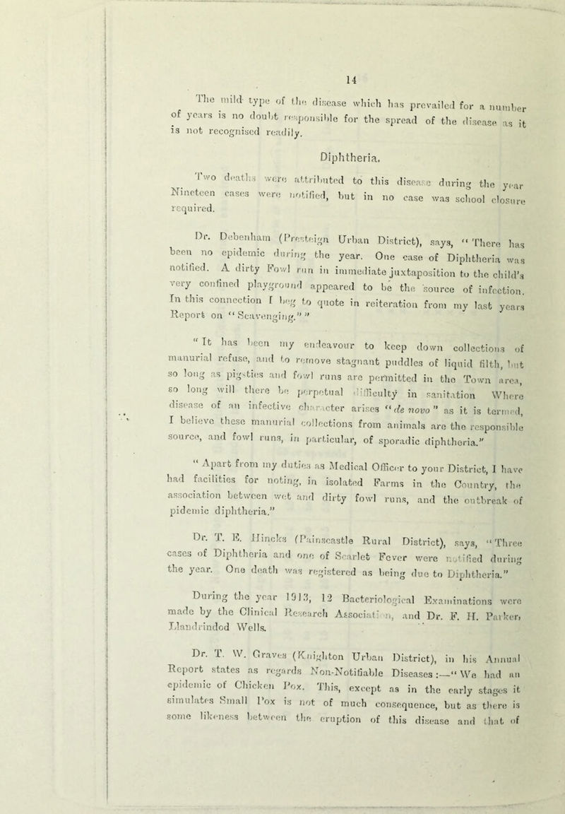 I he nnId type of ( lie disease which has prevailed for a number of years is no doubt responsible for the spread of the disease as it is not recognised readily. Diphtheria. Two deaths were attributed to this disease during the year Nineteen cases were notified, but in no case was school closure required. Dr. Debenham (Prosteign Urban District), says, '-There has been no epidemic during the year. One case of Diphtheria was notified. A dirty Fowl run in immediate juxtaposition to the child’s very confined playground appeared to be the source of infection In this connection l beg to quote in reiteration from my last years Report on “Scavenging.” “ It has been my endeavour to keep down collections of mammal refuse, and to remove stagnant puddles of liquid filth, hut so long as pigsties and fowl runs arc permitted in the Town area, so long will there be perpetual difficulty in sanitation Where disease of an infective character arises “ de novo ” as it is termed, I believe these mamma! collections from animals are the responsible source, and fowl runs, in particular, of sporadic diphtheria.” “ Apart from my duties as Medical Officer to your District, I have had facilities for noting, in isolated Farms in the Country, the association between wet and dirty fowl runs, and the outbreak of pidemic diphtheria.” Dr. T. E. IJineks (Painscastle Rural District), says, “Three cases of Diphtheria and one of Scarlet Fever were notified during the year. One death was registered as being due to Diphtheria.” Dming the year 191.1, 12 Bacteriological Examinations were made by the Clinical Research Associat: a, and Dr. F. IT. Barken Llandrindod Wells. Dr. T. W. Graves (Knighton Urban District), in his Annual Report states as regards Non-Notifiable DiseasesWe had an epidemic of Chicken Box. This, except as in the early stages it simulates Small Box is not of much consequence, but as there is some likeness between the eruption of this disease and (hat of