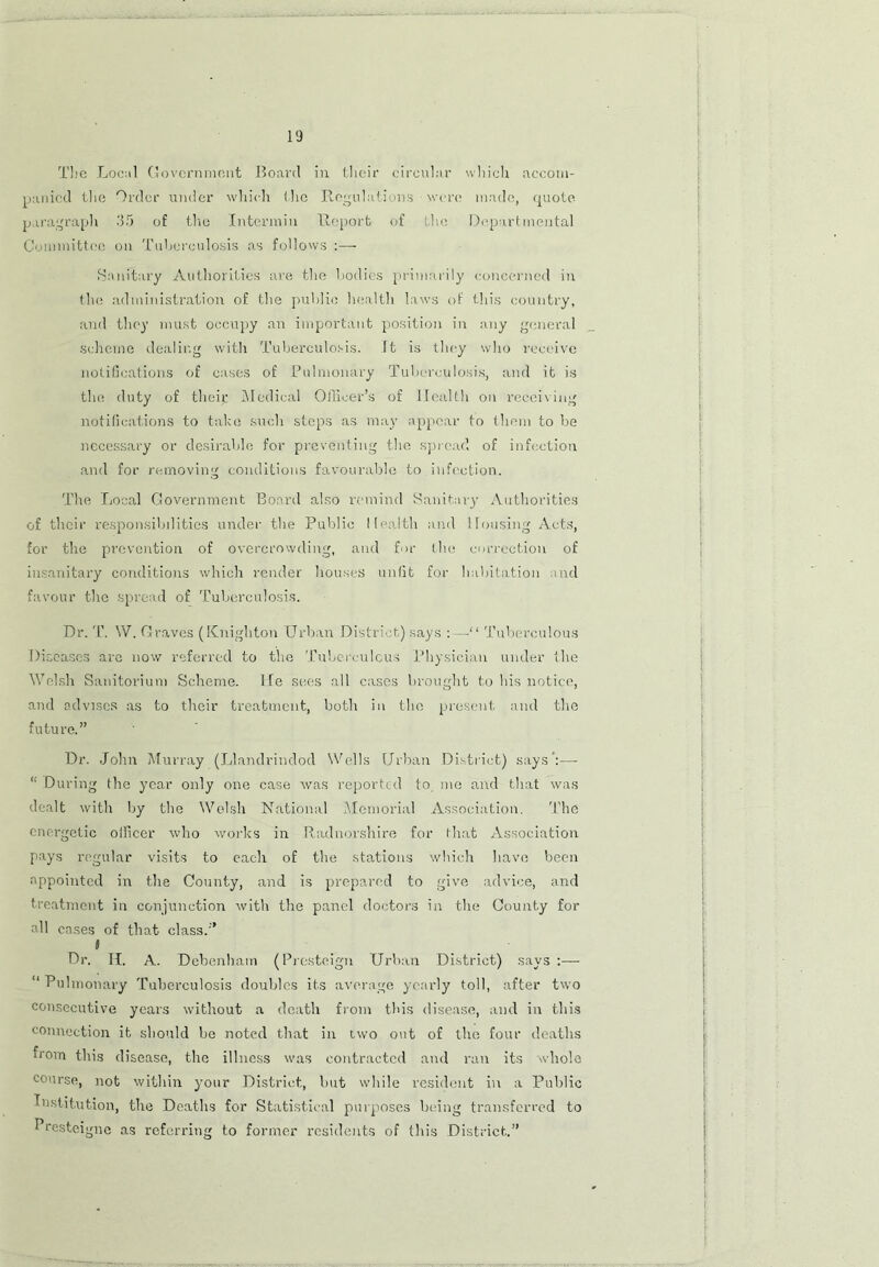 The Local Government Board in their circular which accom- panied the Order under which (lie Regulations • were made, quote paragraph 35 of the Intermin Report of the Departmental Committee on Tuberculosis as follows :— Sanitary Authorities are the bodies primarily concerned in the administration of the public health laws of this country, and they must occupy an important position in any general scheme dealing with Tuberculosis, it is they who receive notifications of cases of Pulmonary Tuberculosis, and it is the duty of their Medical Officer's of Health on receiving notifications to take such steps as may appear to them to be necessary or desirable for preventing the spread of infection and for removing conditions favourable to infection. The Local Government Board also remind Sanitary' Authorities of their responsibilities under the Public Health and Housing Acts, for the prevention of overcrowding, and for the correction of insanitary conditions which render houses unfit for habitation and favour the spread of Tuberculosis. Dr. T. W. Graves (Knighton Urban District) says :—“ Tuberculous Diseases are now referred to the Tuberculous Physician under the Welsh Sanitorium Scheme. He sees all cases brought to bis notice, and advises as to their treatment, both in the present and the future.” Dr. John Murray (Llandrindod Wells Urban District) says’:— “ During the year only one case was reported to. me and that was dealt with by the Welsh National Memorial Association. The energetic olficer who works in Radnorshire for tdiat Association pays regular visits to each of the stations which have been appointed in the County, and is prepared to give advice, and treatment in conjunction with the panel doctors in the County for all cases of that class.” t Dr. II. A. Debenham (Presteign Urban District) says :— “ Pulmonary Tuberculosis doubles its average yearly toll, after two consecutive years without a death from this disease, and in this connection it should be noted that in two out of the four deaths from this disease, the illness was contracted and ran its whole course, not within your District, but while resident in a Public Institution, the Deaths for Statistical purposes being transferred to Presteigne as referring to former residents of this District.”