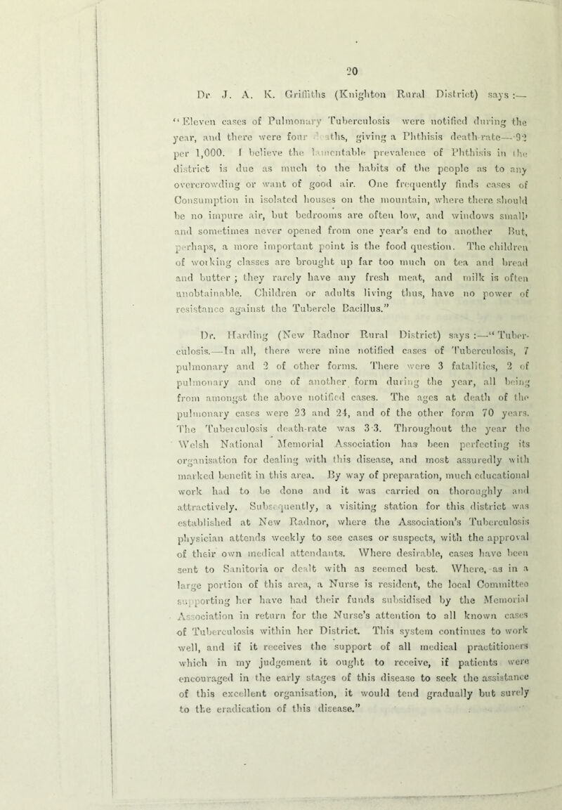 Dr J. A. lv. Griffiths (Knighton Rural District) says :— '‘ .Eleven cases of Pulmonary Tuberculosis were notified during the year, and there were four aths, giving a Phthisis death rate—92 per 1,000. I believe the lamentable prevalence of Phthisis in the district is due as much to the habits of the people as to any overcrowding or want of good air. One frequently finds cases of Consumption in isolated houses on the mountain, where there should be no impure air, but bedrooms are often low, and windows small' and sometimes never opened from one year’s end to another But, perhaps, a more important point is the food question. The children of working classes are brought up far too much on tea and bread and butter ; they rarely have any fresh meat, and milk is often unobtainable. Children or adults living thus, have no power of resistance against the Tubercle Bacillus.” Dr. Harding (New Radnor Rural District) says :—“ Tuber- culosis.—Tn all, there were nine notified cases of 'Tuberculosis, 7 pulmonary and 2 of other forms. 'There were 3 fatalities, 2 of pulmonary and one of another form during the year, all being from amongst the above notified cases. The ages at death of the pulmonary cases were 23 and 24, and of the other form 70 years. The 'Tuberculosis death-rate was 3 3. Throughout the year the Welsh National Memorial Association has been perfecting its organisation for dealing with this disease, and most assuredly with marked benefit in this area. By way of preparation, much educational work had to be done and it was carried on thoroughly and attractively. Subs, piently, a visiting station for this district was established at New Radnor, where the Association’s Tuberculosis physician attends weekly to see cases or suspects, with the approval of their own medical attendants. Where desirable, cases have been sent to Sanitoria or dealt with as seemed best. Where, as in a large portion of this area, a Nurse is resident, the local Committeo sc. porting her have had their funds subsidised by the Memorial A ociation in return for the Nurse’s attention to all known cases of Tuberculosis within her District. This system continues to work well, and if it receives the support of all medical practitioners which in my judgement it ought to receive, if patients were encouraged in the early stages of this disease to seek the assistance of this excellent organisation, it would tend gradually but surely to the eradication of this disease.”