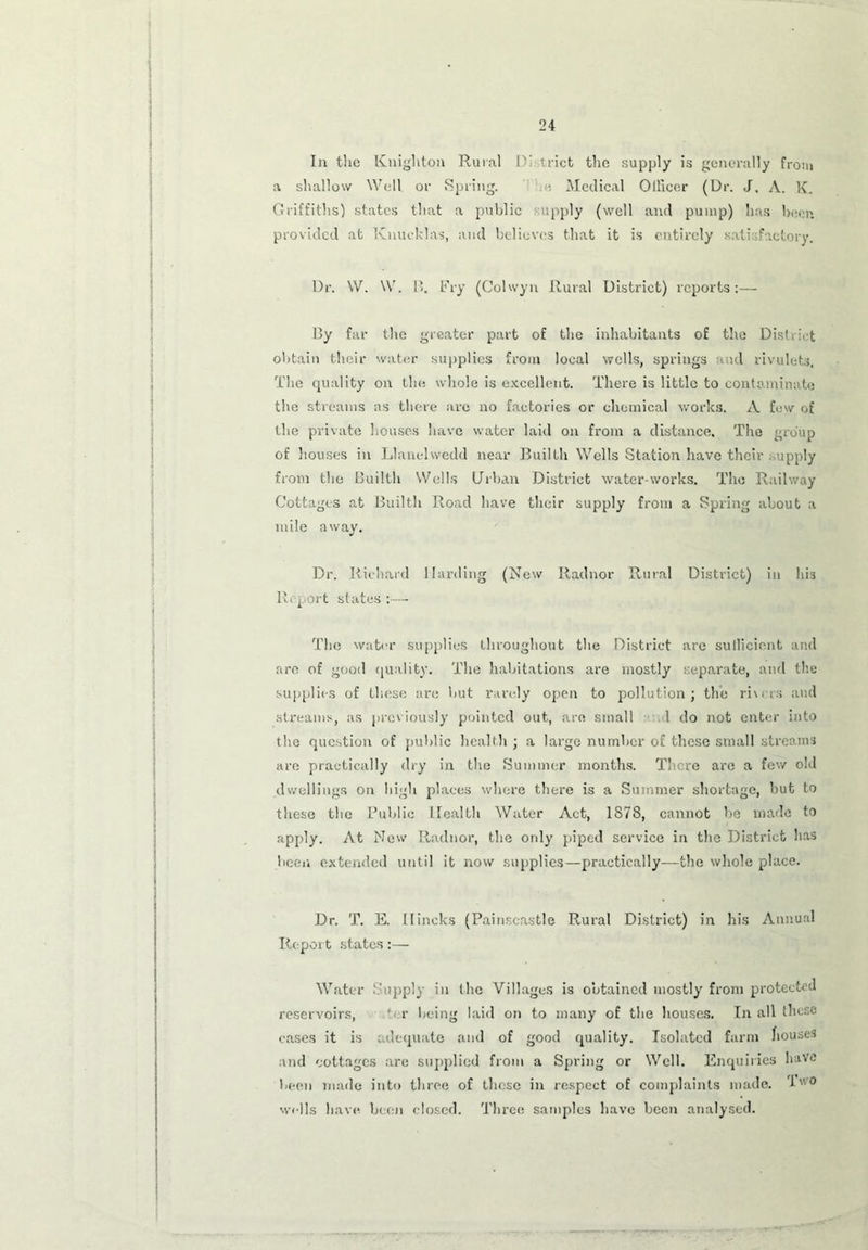 In the Knighton Rural D' trict the supply is generally from a shallow Well or Spring. ■ Medical Officer (Dr. J. A. K. Griffiths) states that a public supply (well and pump) has been provided at Knucklas, and believes that it is entirely satisfactory. Dr. W. W. F». Fry (Colwyn Rural District) reports:— By far the greater part of the inhabitants of the District obtain their water supplies from local wells, springs and rivulets. The quality on the whole is excellent. There is little to contaminate the streams as there are no factories or chemical works. A few of the private houses have water laid on from a distance. The group of houses in Llanelwedd near Builth Wells Station have their supply from the Builth Wells Urban District water works. The Railway Cottages at Builth Road have their supply from a Spring about a mile away. Dr. Richard Harding (New Radnor Rural District) in his Report states :— The water supplies throughout the District are sufficient and are of good quality. The habitations are mostly separate, and the supplies of these are but rarely open to pollution; the riurs and streams, as previously pointed out, are small 1 do not enter into the question of public health ; a large number of these small streams are practically dry in the Summer months. There arc a few old dwellings on high places where there is a Summer shortage, but to these the Public Health Water Act, 1S78, cannot be made to apply. At New Radnor, the ordy piped service in the District has been extended until it now supplies—practically—the whole place. Dr. T. E. Ilincks (Painscastle Rural District) in his Annual Report states:— Water Supply in the Villages is obtained mostly from protected reservoirs, r being laid on to many of the houses. In all these cases it is adequate and of good quality. Isolated farm houses and cottages are supplied from a Spring or Well. Enquiries have been made into three of these in respect of complaints made. I'v0 wells have been closed. Three samples have been analysed.