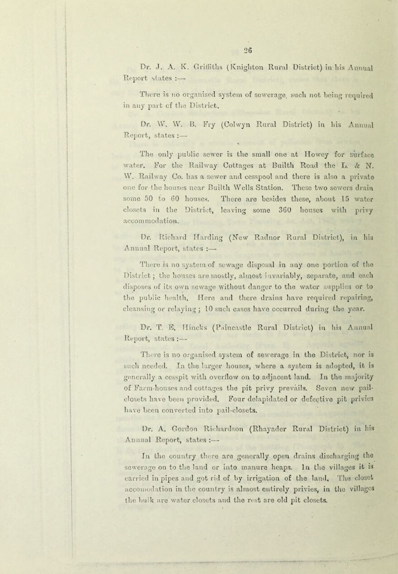 Dr. J. A. K. Griffiths (Knighton Rural District) in his Annual Report states :— Tliere is no organised system of sewerage, such not being required in any part cf the District. Dr. W. W. B. Fry (Colwyn Rural District) in bis Annual Report, states :— The only public sewer is the small one at Howcy for surface water. For the Railway Cottages at Builth Road the L. it N. W. Railway Co. has a sewer and cesspool and there is also a private one for the houses near Builth Wells Station. These two sewers drain some 50 to 60 houses. There are besides these, about 15 water closets in the District, leaving some 360 houses with privy accommodation. Dr. Richard Harding (New Radnor Rural District), in his Annual Report, states :— There is no system of sewage disposal in any one portion of the District; the houses are mostly, almost invariably, separate, and each disposes of its own sewage without danger to the water supplies or to the public health. Here and there drains have required repairing, cleansing or relaying ; 10 such cases have occurred during the year. Dr. T. E, Hincks (Puincastle Rural District) in his Annual Report, states :— There is no organised system of sewerage in the District, nor is such needed. In the larger houses, where a system is adopted, it is generally a cesspit with overflow on to adjacent land. In the majority of Farm-houses and cottages the pit privy prevails. Seven new pail- closets have been provided. Four clelapidated or defective pit privies have been converted into pail-closets. Dr. A. Gordon Richardson (Rhayader Rural District) in his Annual Report, states :— In the country there are generally open drains discharging the sewerage on to the land or into manure heaps. In the villages it is carried in pipes and got rid of by irrigation of the land. The closet accomodation in the country is almost entirely privies, in the villages the bulk are water closets and the rest are old pit closets.