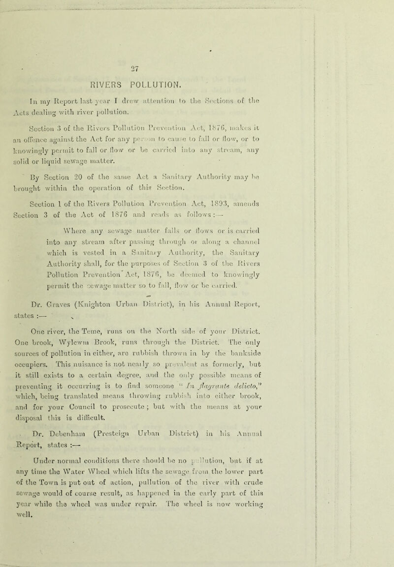 RIVERS POLLUTION. In my Report last year I drew attention to the Sections of the Acts dealing with river pollution. Section 3 of the Rivers Pollution Prevention Act, 1870, makes it an offence against the Act for any per on to cause to fall or flow, or to knowingly permit to fall or flow or he carried into any stream, any solid or liquid sewage matter. By Section 20 of the same Act a Sanitary Authority may he brought within the operation of this Section. Section 1 of the Rivers Pollution Prevention Act, 1893, amends Section 3 of the Act of 1876 and reads as follows:— Where any sewage matter falls or flows or is carried into any stream after passing through or along a channel which is vested in a Sanitary Authority, the Sanitary Authority shall, for the purposes of Section 3 of the Rivers Pollution Prevention Act, 1876, he deemed to knowingly permit the sewage matter so to fall, How or be carried. Dr. Graves (Knighton Urban District), in his Annual Report, states :—- „ One river, the Tome, runs on the North side of your District. One brook, Wylcwm Brook, runs through the District. The only sources of pollution in either, are rubbish thrown in by the bankside occupiers. This nuisance is not neai ly so prevalent as formerly, hut it still exists to a certain degree, and the only possible means of preventing it occurring is to find someone “ In Jlayrante delicto,” which, being translated means throwing rubbish into either brook, ami for your Council to prosecute ; but with the means at your disposal this is difficult. Dr. Debenham (Prestcign Urban District) in his Annual Report, states :— Under normal conditions there should he no ; ilution, but if at any time the Water Wheel which lifts the sewage from the lower part of the Town is put out of action, puliation of the river with crude sewage would of course result, as happened in the early part of this year while the wheel was under repair. The wheel is now working well.