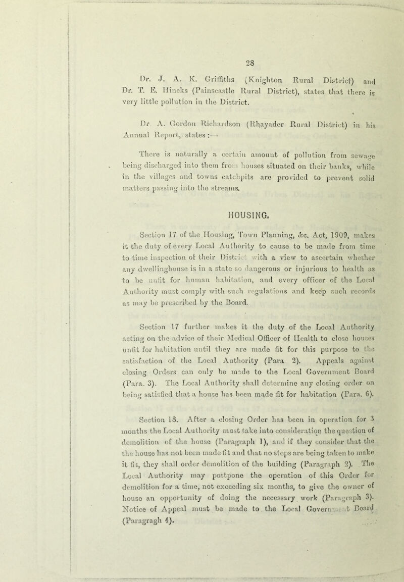 Dr. J. A. K. Griffiths (Knighton Rural District) and Dr. T. E. Ilincks (Painscastlc Rural District), states that there is very little pollution in the District. Dr A. Gordon Richardson (Rhayader Rural District) in his Annual Report, states There is naturally a certain amount of pollution from sewage being discharged into them from houses situated on their banks, while in the villages and towns catchpits are provided to prevent solid matters passing into the streams. HOUSING. Section 17 of the Dousing, Town Planning, ifcc. Act, 1909, makes it the duty of every Local Authority to cause to be made from time to time inspection of their Dist: i ith a view to ascertain whether any dwellinghouse is in a state so dangerous or injurious to health as to be unfit for human habitation, and every officer of the Local Authority must comply with such regulations and keep such records as may be prescribed by the Board. Section 17 further makes it the duty of the Local Authority acting on the advice of their Medical Officer of Health to close houses unfit for habitation until they are made fit for this purpose to the satisfaction of the Local Authority (Para 2). Appeals against closing Orders can only be made to the Local Government Board (Para. 3). The Local Authority shall determine any closing order on being satisfied that a house has been made fit for habitation (Para. 6). Section 18. After a closing Order has been in operation for 3 months the Local Authority must take into consideration the question of demolition of the house (Paragraph 1), and. if they consider that the the house has not been made fit and that no steps are being taken to make it fir, they shall order demolition of the building (Paragraph 2). The Local Authority may postpone the operation of this Order for demolition for a time, not exceeding six months, to give the owner of houso an opportunity of doing the necessary work (Paragraph 3). Notice of Appeal must bo made to the Local Govern; .t Poarcl (Paragragh 4).