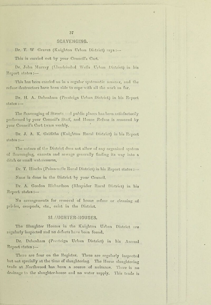 SCAVENGING. Dr. T. W Graves (Knighton Urban District) saya :— This is carried out by your Council’s Cart. Dr. John Murray (Llandrindod Wells Urban District) in his Report states :— This lias been carried on in a regular systematic manner, and the refuse destructors have been able to cope with all the work so far. Dr. II. A. Debcnham (Presteign Urban District) in his Report states :— The Scavenging of Streets d public places has been satisfactorily performed by your Council’s Stall’, and House Refuse is removed by your Council’s Cart twice weekly. Dr. J. A. K. Griffiths (Knighton Rural District) in his Report states : — The nature of the District does not allow of any organised system of Scavenging, excreta and sewage generally finding its way into a ditch or small watercourse, Dr. T. Hincks (Painscaatle Rural District) in his Report states :— None is done in the District by your Council. Dr. A. Gordon Richardson (Rhayader Rural District) in his Report states :—- No arrangements for removal of house refuse or cleaning of privies,- cesspools, etc., exist in the District. SLAUGHTER-HOUSES. The Slaughter Houses in the Knighton Urban District are regularly inspected and no defects have been found; Dr. Debcnham (Pro feign Urban District) in his Annual Report states ■ There are four on the Register. These are regularly inspected but not specially at the time of slaughtering. The Horse slaughtering trade at Northwood has been a source of nuisance. There is no drainage to the slaughter-house and no water supply. This trade is