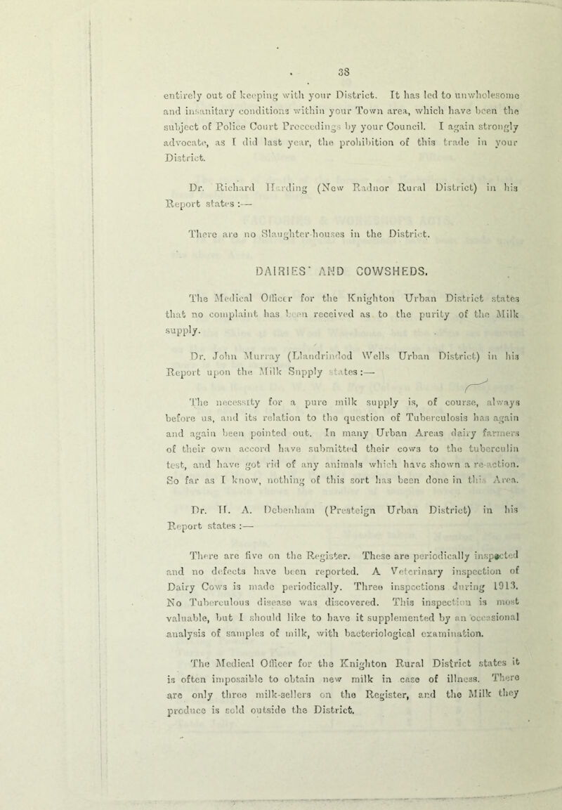 entirely out of keeping with your District. It has led to unwholesome and insanitary conditions within your Town area, which have been the subject of Police Court Proceeding by your Council. I again strongly advocate, as I did last year, the prohibition of this trade in your District. Dr. Richard II rding (New Radnor Rural District) in his Report states :— There are no Slaughter-houses in the District. DAIRIES' AND COWSHEDS. The Medical Officer for the Knighton Urban District states that no complaint has 1 an received as to the purity of the Milk supply. Dr. John Murray (Llandrindod Wells Urban District) in his Report upon the Milk Supply tates:— The necessity for a pure milk supply is, of course, always before us, and its relation to tho question of Tuberculosis has again and again been pointed out. In many Urban Areas dairy farmers of their own accord have submitted their cows to the tuberculin test, and have got rid of any animals which have shown a re action. So far as I know, nothing of this sort has been done in th> Area. Dr. II. A. Dcbenham (Presteign Urban District) in his Report states :— There are five on the Register. These are periodically inspected and no defects have been reported. A Veterinary inspection of Dairy Cows is made periodically. Three inspections during 1913. No Tuberculous disease was discovered. This inspecti u is most valuable, but I should like to have it supplemented by an occasional analysis of samples of milk, with bacteriological examination. The Medical Officer for the Knighton Rural District states it is often impossible to obtain new milk in case of illness. There are only three milk-sellers on tho Register, ar.d tho Milk they produce is sold outside the District.