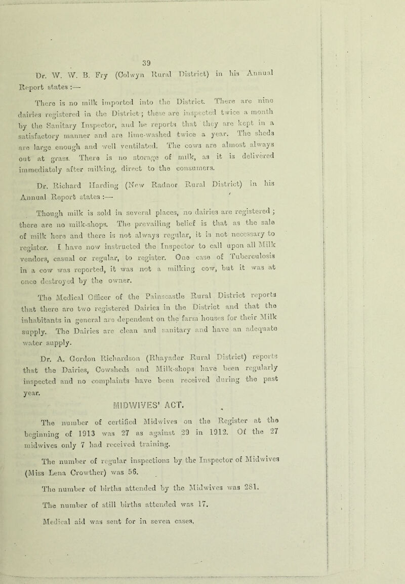 Dr. W. W. B. Fry (Oolwyn Rural District) in his Annual Report states :— There is no milk imported into the District. There are nine dairies registered in the District ; these are inspected twice a month by the Sanitary Inspector, and he reports that they are kept in a satisfactory manner and are lime-washed twice a year. Inc sheas are large enough and well ventilated. The cows are almost always out at grass. There is no storage of milk, as it is delivered immediately after milking, direct to the consumers. Dr. Richard Harding (New Radnor Rural District) in his Annual Report states :— Though milk i3 sold in several places, no dairies are registered ; there are no milk-shops. The prevailing belief is that as the sale of milk here and there is not always regular, it is not necessary to register. I have now instructed the Inspector to call upon all Milk vendors, casual or regular, to register. One case of Tuberculosis in a cow was reported, it was not a milking cow, but it was at once destroyed by the owner. The Medical Officer of the Painscastle Rural District reports that there aro two registered Dairies in the District and that the inhabitants in general aro dependent on the farm houses ror uieir Milk supply. The Dairies are clean and sanitary and have an adequate water supply. Dr. A. Gordon Richardson (Rhayader Rural District) repovls that the Dairies, Cowsheds and Milk-shops have been regularly inspected and no complaints have been received during the past year. MIDWIVES’ ACT. The number of certified Midwives on the Register at tha beginning of 1913 was 27 as against 29 in 1912. Of the 27 midwives only 7 had received training. The number of regular inspections by the Inspector of Midwives (Miss Lena Crowther) was 58. The number of births attended by the Midwives was 2S1. The number of still births attended was 17. Medical aid was sent for in seven cases,