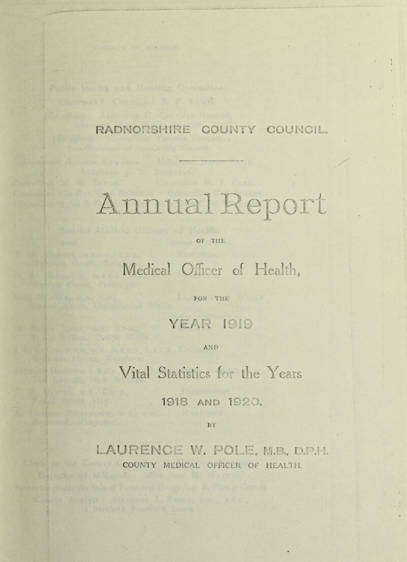 RADNORSHIRE COUNTY COUNCIL. OF THE lical Officer of Health, FOR THE YEAR 191© AND Vital Statistics for the Years 1918 and 195 o. BY \ r- f l J . ,JE» m.b.. r.x' COUNTY MEDICAL OFFICER OF HEALTH.