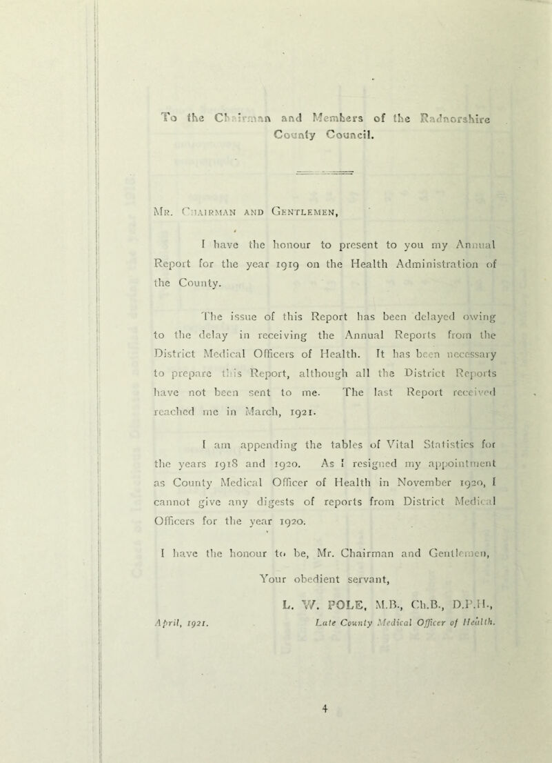 To the C’ ' :.nn and Members of the Radnorshire County Council. Mr. Chairman and Gentlemen, I have the honour to present to you my Annual Report for the year 1919 on the Health Administration of the County. The issue of this Report has been delayed owing to the delay in receiving the Annual Reports from the District Medical Officers of Health. It has been necessary to prepare this Report, although all the District Reports have not been sent to me. The last Report received reached me in March, 1921. 1 am appending the tables of Vital Statistics for the years 1918 and 1920. As 1 resigned my appointment as County Medical Officer of Health in November 1920, I cannot give any digests of reports from District Medical Officers for the year 1920. I have the honour to be, Mr. Chairman and Gentlemen, Your obedient servant, April, 1921. L. V/. POLE, M.B., Ch.B., D.P.H., Late County Medical Officer of Health.