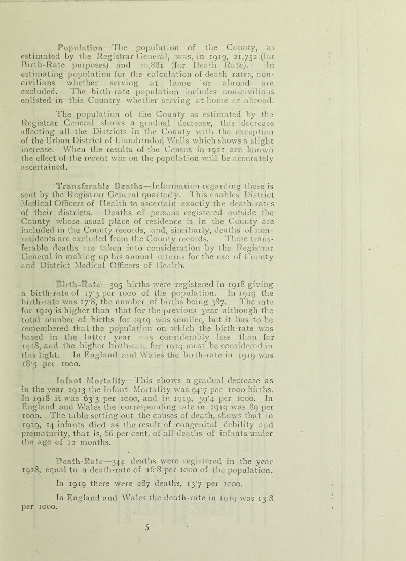 Population—The population of the County, as estimated by the Registrar General, was, in 1919, 21,752 (for Birth-Rate purposes) and 20,881 (for Death Rate). In estimating population for the calculation of death rates, non- civilians whether serving at home or abroad are excluded. The birth-rate population includes non-civilians enlisted in this Country whether serving at home or abroad. The population of the County as estimated by the Registrar General shows a gradual decrease, this decrease affecting all the Districts in the County with the exception of the Urban District of Llandrindod Wells which shows a slight increase. When the results of the Census in 1921 are known the effect of the recent war on the population will be accurately ascertained. Transferable Deaths—Information regarding these is sent by the Registrar General quarterly. This enables District Medical Officers of Health to ascertain exactly the death-rates of their districts. Deaths of persons registered outside the County whose usual place of residence is in the County are included in the County records, and, similiarly, deaths of non- residents are excluded from the County records. These trans- ferable deaths re taken into consideration by the Registrar General in making up his annual returns for the use of County and District Medical Officers of Health. j3irth-Rate -395 births were registered in 1918 giving a birth-rate of 17*3 per 1000 of the population. In 1919 the birth-rate was 17 8, the number of births being 387. The rate for 1919 is higher than that for the previous year although the total number of births for 1919 was smaller, but it has to be remembered that the population on which the birth-rate was based in the latter year s considerably less than for 1918, and the higher birth-rate for 1919 must be considered in this light. In England and Wales the birth-rate in 1919 was x8‘5 per 1000. Infant Mortality—This shows a gradual decrease as in the year 1913 the Infant Mortality was 947 per 1000 births. In 1918 it was 637 per icoo, and in 1919, 59‘.f per 1000. In England and Wales the corresponding rate in 1919 was 89 per 1000. The table setting out the causes of death, shows that in 1919, 14 infants died as the result of congenital debility and prematurity, that is, 66 per cent, of all deaths of infants under the age of 12 months. Death-Rate—344 deaths were registered in the year 19x8, equal to a death-rate of i6'8 per 1000 of the population. In 19x9 there were 287 deaths, 137 per 1000. In England and Wales the death-rate in 1919 was 13 8 per 1000.