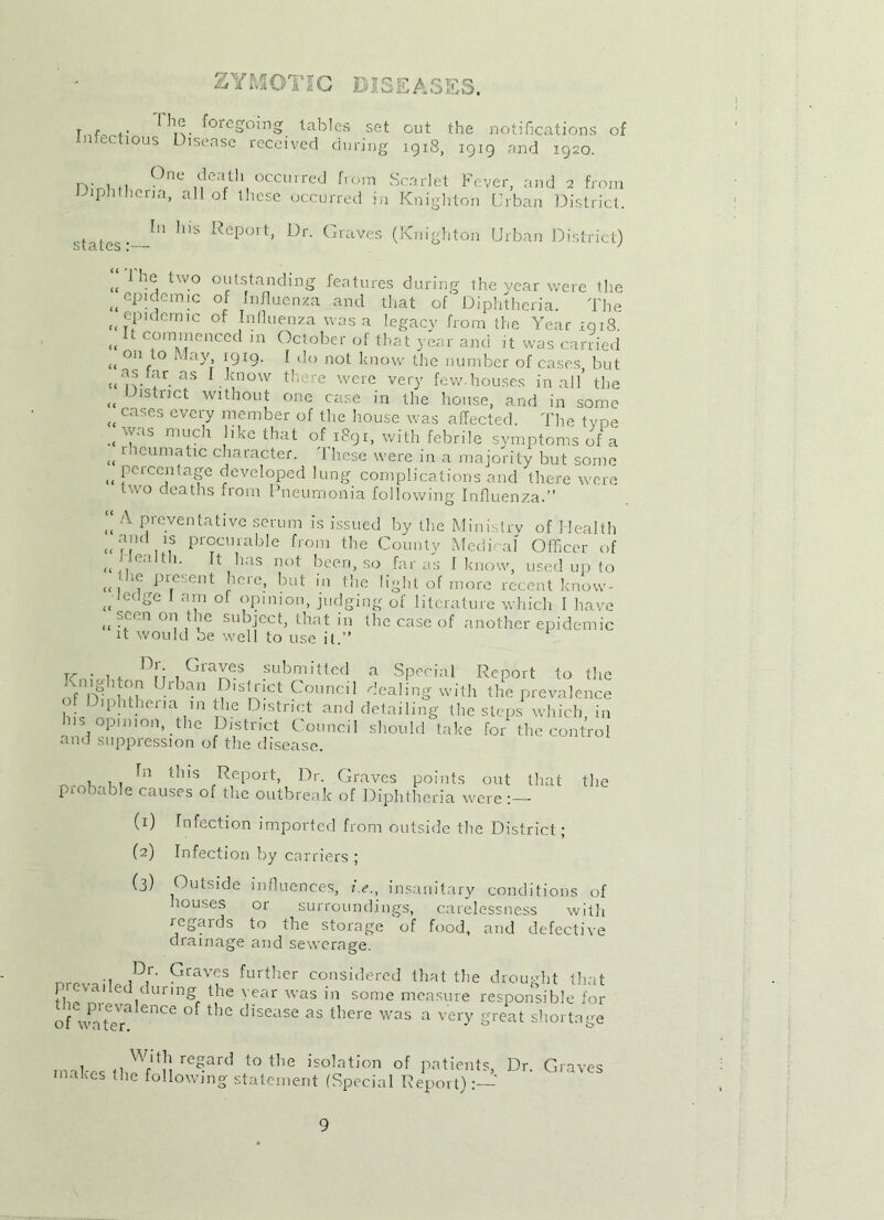 ZYMOTIC DISEASES. r f .. (Jl.<?. f°regoing tables set out the notifications of Infectious Disease received during 1918, 1919 and 1920. n- . °ne death occurred from Scarlet Fever, and 2 from Diphtheria, all of these occurred in Knighton Urban District. states: In his Report, Dr. Graves (Knighton Urban District) „ -e, two outstanding features during the year were the epidemic of Influenza and that of Diphtheria. The (t epidemic of Influenza was a legacy from the Year xqi8 „ U commenced in October of that year and it was carried „ onfto May. 1 do not know the number of cases but ((as tar as I know there were very few.houses in all’ the <t Jlstnct without one case in the house, and in some ucases every member of the house was affected. The type .«\yas n,och like that if 1891, with febrile symptoms of a „ dicumatic character. These were in a majority but some ,, Percentage developed lung complications and there were two deaths from Pneumonia following Influenza.”  A Preventative serum is issued by the Ministry of Health ((and is procurable from the County Medical' Officer of <( i lealtli. It has not been, so far as I know, used up to « , ine‘,ent here, but in the light of more recent know- ((ledge 1 am oi opinion, judging of literature which I have “ 'fn OI? l -ie subiect> diat in the case of another epidemic it would be well to use it.” rr . D!': , Graves submitted a Special Report to the vmghton Urban District Council dealing with the prevalence Diphtheria in the District and detailing the steps which, in his opinion, the District Council should take for the control cind suppression of the disease. In this Report, Dr. Graves points out that probable causes of the outbreak of Diphtheria were (1) Infection imported from outside the District; (2) Infection by carriers ; (3) Outside influences, i.e., insanitary conditions of louses or surroundings, carelessness with regards to the storage of food, and defective drainage and sewerage. „ ,D,r‘ Graves further considered that the drought that fh^nr idUnngr \he year was in some measure responsible for of waS nCe disease 35 tbere WaS a very -reat shortage inabes iJn! t0 tlie is°lation of patients. Dr. Graves makes the following statement (Special Report):— the