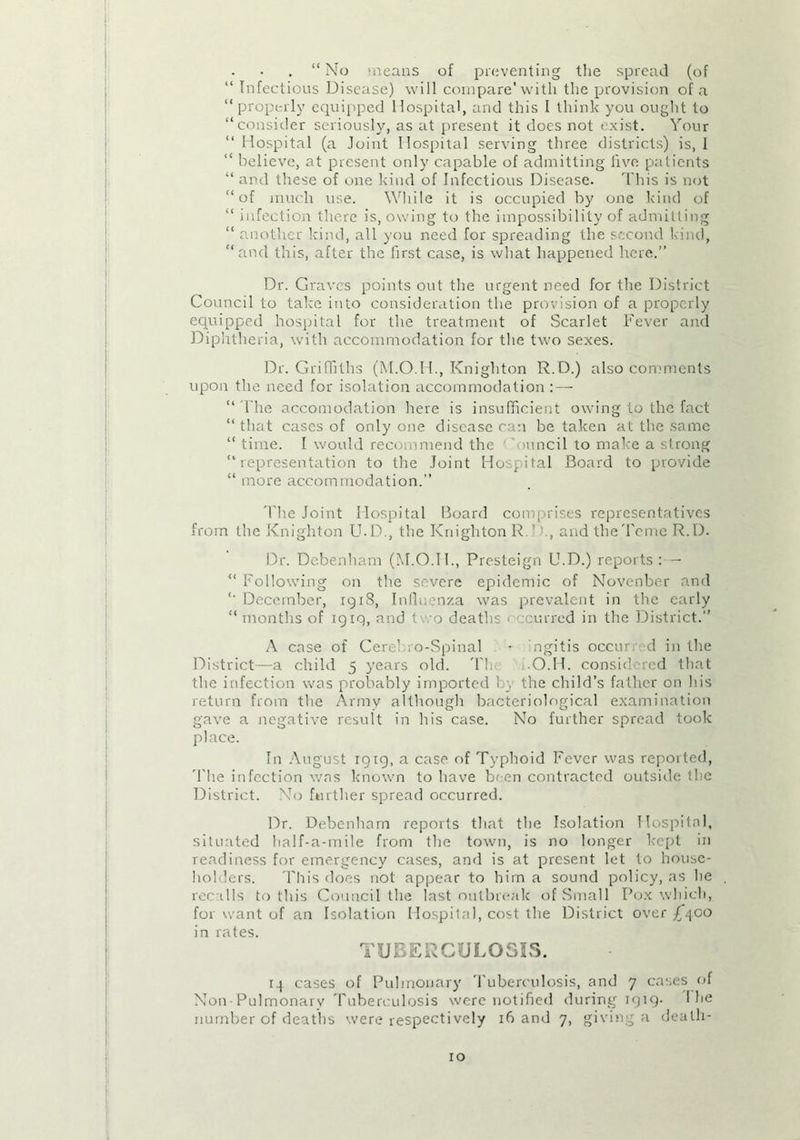 . “ No means of preventing the spread (of “ Infectious Disease) will compare'with the provision of a “properly equipped Hospital, and this I think you ought to “consider seriously, as at present it does not exist. Your “ Hospital (a Joint Hospital serving three districts) is, I “ believe, at present only capable of admitting five patients “ and these of one kind of Infectious Disease. This is not “of much use. While it is occupied by one kind of “ infection there is, owing to the impossibility of admitting “ another kind, all you need for spreading the second kind, “and this, after the first case, is what happened here.” Dr. Graves points out the urgent need for the District Council to take into consideration the provision of a properly equipped hospital for the treatment of Scarlet Fever and Diphtheria, with accommodation for the two sexes. Dr. Griffiths (M.O.H., Knighton R.D.) also comments upon the need for isolation accommodation “ l ire accomodation here is insufficient owing to the fact “that cases of only one disease can be taken at the same “ time. I would recommend the uincil to make a strong “representation to the Joint Hospital Board to provide “ more accommodation.” The Joint Hospital Board comprises representatives from the Knighton U.D., the Knighton R. ’ , and the'Feme R.D. Dr. Debenham (M.O.II., Presteign U.D.) reports : - “ Following on the severe epidemic of Novcnber and “ December, 1918, Influenza was prevalent in the early “months of 19x9, and t' o deaths eurred in the District.” A case of Cere1 ro-Spinal - ngitis occur d in the District—a child 5 years old. Th .O.H. considered that the infection was probably imported h\ the child’s father on his return from the Army although bacteriological examination gave a negative result in his case. No further spread took place. In August 1919, a case of Typhoid Fever was reported, The infection was known to have been contracted outside the District. No further spread occurred. Dr. Debenham reports that the Isolation Hospital, situated half-a-mile from the town, is no longer kept in readiness for emergency cases, and is at present let to house- holders. This does not appear to him a sound policy, as he recalls to this Council the last outbreak of Small Pox which, for want of an Isolation Hospital, cost the District over £400 in rates. TUBERCULOSIS. 14 cases of Pulmonary Tuberculosis, and 7 cases of Non Pulmonarv Tuberculosis were notified during 1919. I he number of deaths were respectively 16 and 7, giving a death-