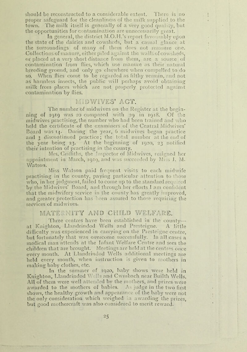 should be reconstructed to a considerable extent. There is no proper safeguard for the cleanliness of the milk supplied to the town. 'Flie milk itself is generally of a very good quality, but the opportunities for contamination are unnecessarily great. In general, the district M.O.H.’s report favourably upon the state of the dairies and cowsheds, but a casual glance at the surroundings of many of them does not reassure one. Collections of manure, either piled against the walls of cowsheds, or placed at a very short distance from them, are a source of contamination from flies, which use manure as their natural breeding ground, and only go elsewhere when compelled to do so. When flies come to be regarded as filthy vermin, and not as harmless insects, the public will perhaps avoid obtaining milk from places which are not properly protected against contamination by Hies. LTDWIVES’ ACT. The number of midwives on the Register at the begin- ning of 1919 was 20 compared with 29 in 1918. Of the midwives practising, the number who had been trained and who held the certificate of the examiners of the Central Midwives’ Board was T.p During the year, 6 midwives began practice and 3 discontinued practice; the total number at the end of the year being 23. At the beginning of 1920, 23 notified their intention of practising in the county. Mrs. Griffiths, the Inspector of Mid wives, resigned her appointment in March, 19x9, and was succeeded by Mi s J. M. Watson. Miss Watson paid frequent visits to each midwife practising in the county, paying particular attention to those who, in her judgment, failed to come up to the standard req : ed by the Midwives’ Board, and through her efforts I am confident that the midwifery service in the county has greatly improved, and greater protection has ’ -en assured to those requiring the services of midwives. IAAAT A / i ~D A AAT A Three centres have been established in the county— at Knighton, Llandrindod Wells and Presteigne. A little difficulty was experienced in carrying on the Presteigne centre, but fortunately that was overcome successfully. In all cases a medical man attends at the Infant Welfare Centre and sees the children that are brought. Meetings are held at the centres once every month. At Llandrindod Wells additional meetings are held every month, when instruction is given to mothers in making baby clothes, etc. In the summer of 1920, baby shows were held in Knighton, Llandrindod \V ;!s and Cwmbnch near Builth Wells. All of them were well attended by the mothers, and prizes were awarded to the mothers of babies. As judge in the two first shows, the healthy growth and appearance of the baby were not the only consideration which weighed Ti awarding the prizes, but good mothercraft was also considered to merit reward.
