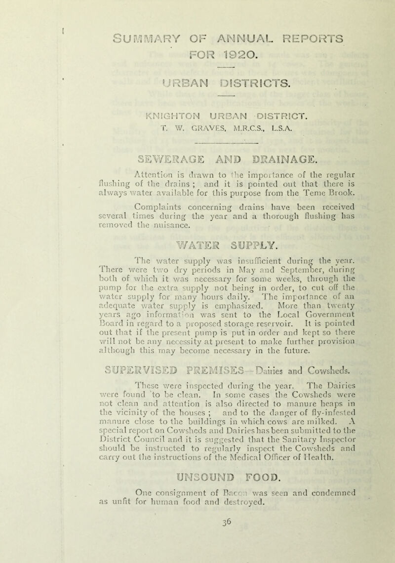 Summary of annual reports FOR 1920. BAN DISTRICTS. KNIGHTON URBAN DISTRICT. T. W. GRAVES. M.R.C.S., L.S.A. SEV/ERAGE AND DRAINAGE. Attention is drawn to the importance of the regular flushing of the drains ; and it is pointed out that there is always water available for this purpose from the Teme Brook. Complaints concerning drains have been received several times during the year and a thorough flushing has removed the nuisance. WATER SUPPLY. The water supply was insufficient during the year. There were two dry periods in May and September, during both of which it was necessary for some weeks, through the pump for the extra supply not being in order, to cut off the water supply for many hours daily. The importance of an adequate water supply is emphasized. More than twenty years ago information was sent to the Local Government Board in regard to a proposed storage reservoir. It is pointed out that if the present pump is put in order and kept so there will not be any necessity at present to make further provision although this rnay become necessary in the future. SOi-'EEvVISE:D PREMISES Dailies and Cowsheds. These were inspected during the year. The Dairies were found to be clean. In some cases the Cowsheds were not clean and attention is also directed to manure heaps in the vicinity of the houses ; and to the danger of fiy-infosted manure close to the buildings in which cows are milked. A special report on Cowsheds and Dairieshasbeen submitted to the District Council and it is suggested that the Sanitary Inspector should be instructed to regularly inspect the Cowsheds and carry out the instructions of the Medical Officer of Health. UNSOUND FOOD. One consignment of Bac was seen and condemned as unfit for human food and destroyed.