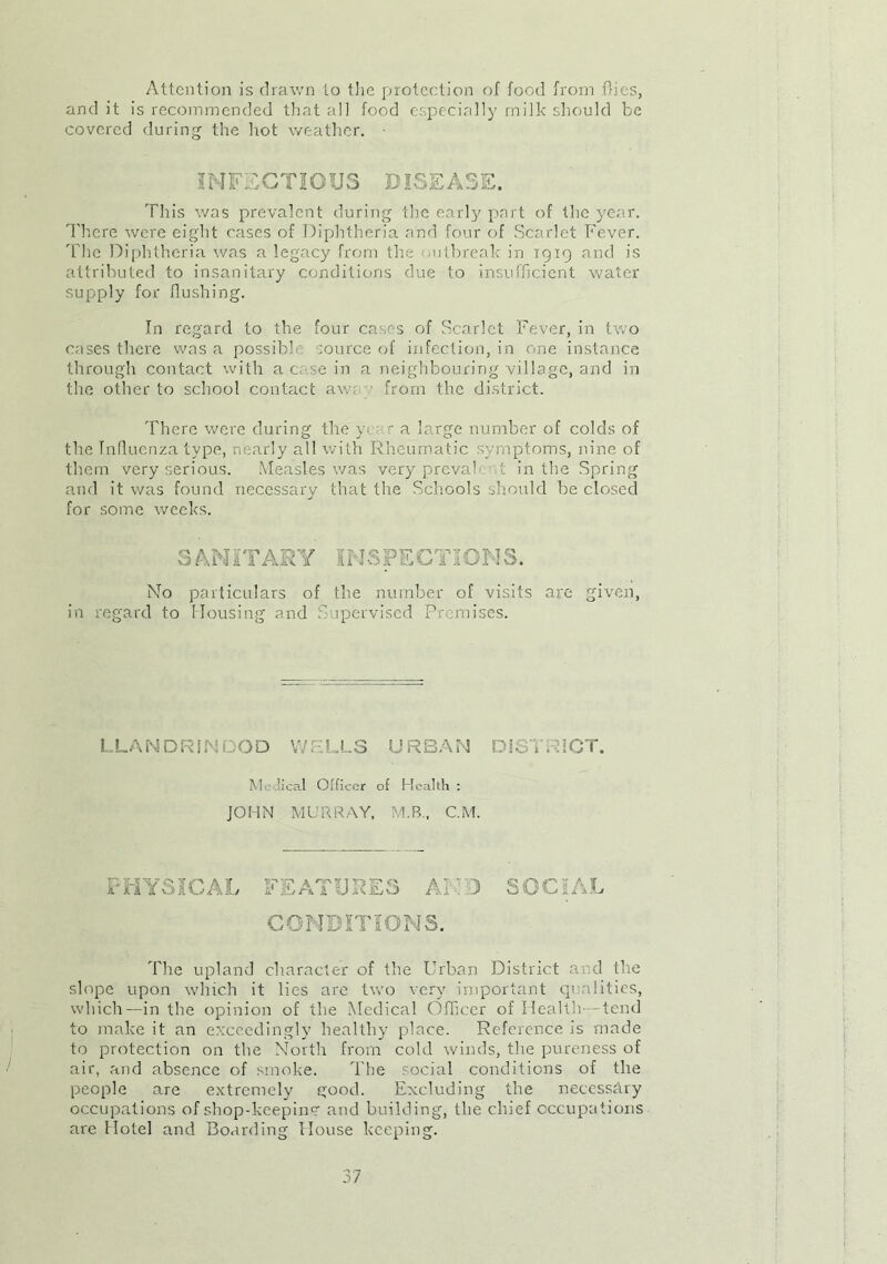 Attention is drawn to the protection of food from dies, and it is recommended that all food especially milk should be covered during the hot weather. INFECTIOUS DISEASE. This was prevalent during the early part of the year. There were eight cases of Diphtheria and four of Scarlet Fever. rfhe Diphtheria was a legacy from the outbreak in 1919 and is attributed to insanitary conditions due to insufficient water supply for flushing. In regard to the four cases of Scarlet Fever, in two cases there was a possible source of infection, in one instance through contact with a c se in a neighbouring village, and in the other to school contact aw: from the district. There were during the y< r a large number of colds of the Influenza type, nearly all with Rheumatic symptoms, nine of them very serious. Measles was very preval .t in the Spring and it was found necessary that the Schools should be closed for some weeks. SANITARY INSPECTIONS. No particulars of the number of visits are given, in regard to Housing and Supervised Premises. LLANDRINDOD WELLS URBAN DISTRICT. Mi ’ical Officer of Health : JOHN MURRAY, M.B., C.M. PHYSICAL FEATURES AN 3 SOCIAL CONDITIONS. The upland character of the Urban District and the slope upon which it lies are two very important qualities, which—in the opinion of the Medical Officer of Health—tend to make it an exceedingly healthy place. Reference is made to protection on the North from cold winds, the pureness of air, and absence of smoke. The social conditions of the people are extremely good. Excluding the necessary occupations of shop-keeping and building, the chief occupations are Hotel and Boarding House keeping.