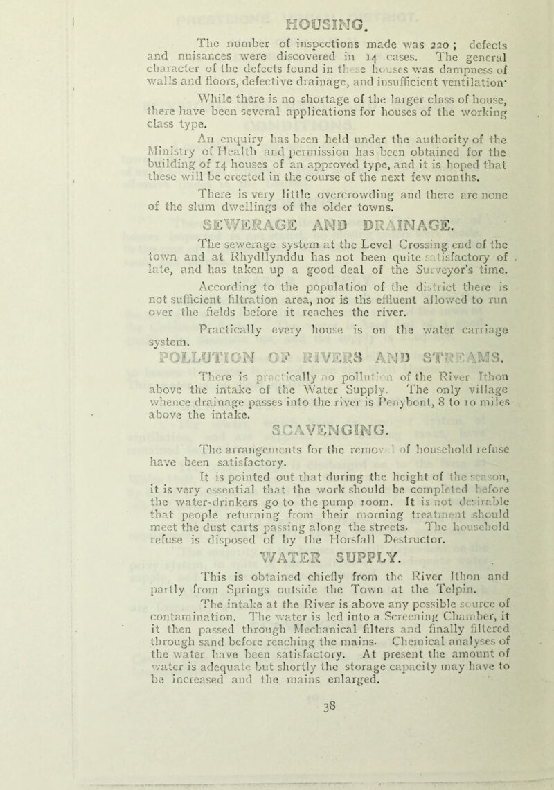 MOUSING. The number of inspections made was 220 ; defects and nuisances were discovered in 14 cases. The general character of the defects found in tl. e houses was dampness of walls and floors, defective drainage, and insufficient ventilation* While there is no shortage of the larger class of house, there have been several applications for houses of the working class type. An enquiry has been held under the authority of the Ministry of Health and permission has been obtained for the building of 14 houses of an approved type, and it is hoped that these will be erected in the course of the next few months. There is very little overcrowding and there are none of the slum dwellings of the older towns. SEWERAGE AND DRAINAGE. The sewerage system at the Level Crossing end of the town and at Rhydllynddu has not been quite satisfactory of late, and has taken up a good deal of the Surveyor’s time. According to the population of the district there is not sufficient filtration area, nor is tlis effluent allowed to run over the fields before it reaches the river. Practically every house is on the water carriage system. POLLUTION OF RIVERS AND STREAMS. There is practically no pollut‘d i of the River Ithon above the intake of the Water Supply. The only village whence drainage passes into the river is Penybont, 8 to 10 miles above the intake. SCAVENGING. The arrangements for the remo ' of household refuse have been satisfactory. It is pointed out that during the height of the season, it is very essential that the work should be completed before the water-drinkers go to the pump room. It is not dr irable that people returning from their morning treatment should meet the dust carts passing along the streets. 'I he household refuse is disposed of by the Horsfall Destructor. WATER SUPPLY. This is obtained chiefly from the River Ithon and partly from Springs outside the Town at the Telpin. The intake at the River is above any possible source of contamination. The water is led into a Screening Chamber, it it then passed through Mechanical filters and finally filtered through sand before reaching the mains. Chemical analyses of the water have been satisfactory. At present the amount of water is adequate but shortly the storage capacity may have to he increased and the mains enlarged.