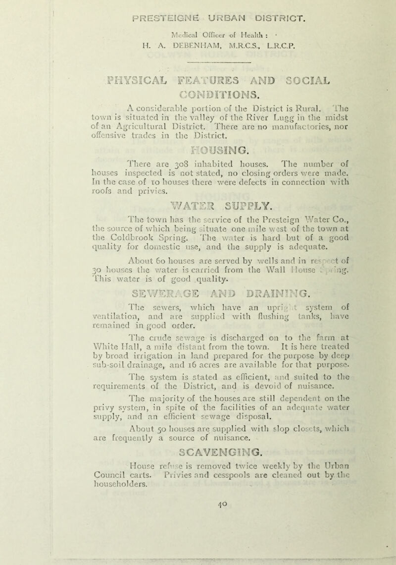 PRESTEIGNE; URBAN DISTRICT. Medical Officer of I Iealth : H. A. DEBENHAM, M.R.C.S., L.R.C.P. PHYSICAL FEA .'ORES AND SOCIAL CONDITIONS. A considerable portion of the District is Rural. The town is situated in the valley of the River Lugg in the midst of an Agricultural District. There are no manufactories, nor offensive trades in the District. LOUSING. There are 308 inhabited houses. The number of houses inspected is not stated, no closing orders were made. In the case of to houses there were defects in connection with roofs and privies. WATER SUPPLY. The town has the service of the Presteign Water Co., the source of which being situate one mile west of the town at the Coldbrook Spring. The water is hard but of a good quality for domestic use, and the supply is adequate. About 60 houses are served by wells and in rec t of 30 houses the water is carried from the Wall I louse ng. This water is of good quality. SEWERAGE AND DRAINING. The sewers, which have an upri ■ t system of ventilation, and are supplied with flushing tanks, have remained in good order. The crude sewage is discharged on to the farm at White Hall, a mile distant from the town. It is here treated by broad irrigation in land prepared for the purpose by deep sub-soil drainage, and 16 acres are available for that purpose. The system is stated as efficient, and suited to the requirements of the District, and is devoid of nuisance. The majority of the houses are still dependent on the privy system, in spite of the facilities of an adequate water supply, and an efficient sewage disposal. About 50 houses are supplied with slop closets, which are frequently a source of nuisance. SCAVENGING. House ref c is removed twice weekly by the Urban Council carts. Privies and cesspools are cleaned out by the householders.