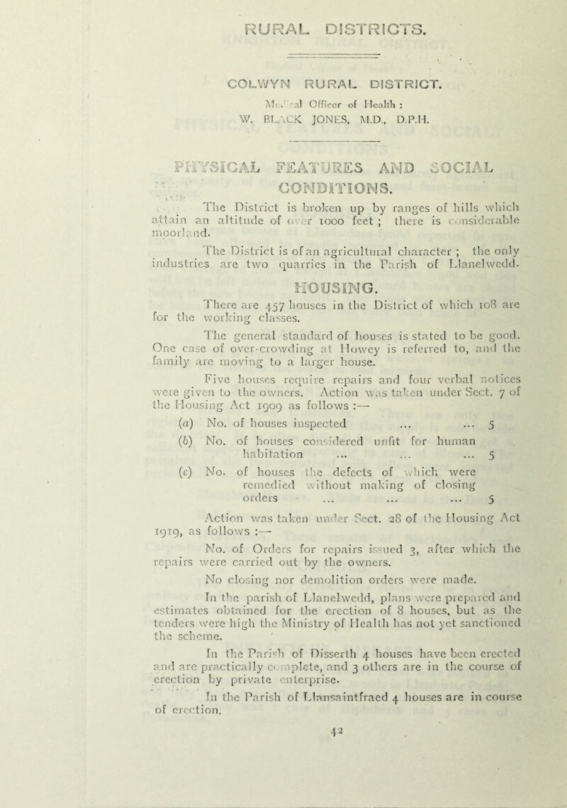 R URAL D i ST RI GTS. COLWYN RURAL DISTRICT. Mt - .il Officer of Health : W. BLACK JONES, M.D., D.P.H. PHYSICAL FEATURES AMD SOCIAL CONDITIONS. The District is broken up by ranges of hills which attain an altitude of o er 1000 feet ; there is considerable moorland. 'The District is of an agricultural character ; the only industries are two quarries in the Parish of Llanelwedd. MOUSING. There are 457 houses in the District of which 108 are for the working classes. The general standard of houses is stated to be good. One case of over-crowding at Howey is referred to, and the family are moving to a larger house. Five houses require repairs and four verbal notices were given to the owners. Action was taken under Sect. 7 of the Housing Act 1909 as follows :— (а) No. of houses inspected ... ... 5 (б) No. of houses considered unfit for human habitation ... ... ... 5 (c) No. of houses the defects of which were remedied without making of closing orders ... ... ... 5 Action was taken under Sect. 28 of the Housing Act 1919, as follows :— No. of Orders for repairs issued 3, after which the repairs were carried out by the owners. No closing nor demolition orders were made. In the parish of Llanelwedd, plans were prepared and estimates obtained for the erection of 8 houses, but as the tenders were high the Ministry of Health has not yet sanctioned the scheme. In the Parish of Disserth 4 houses have been erected and are practically c< nplete, and 3 others are in the course of erection by private enterprise. In the Parish of Llnnsaintfraed 4 houses are in course of erection.
