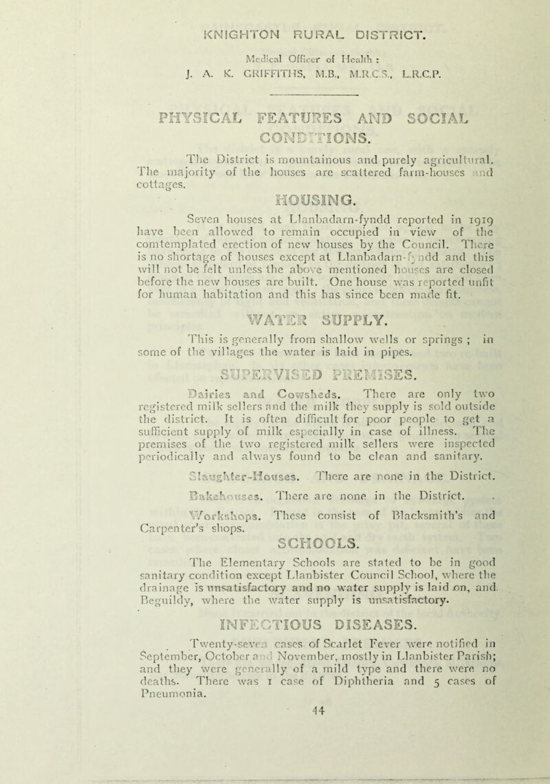 KNIGHTON RURAL DISTRICT. Medical Officer of Health : J. A. K. GRIFFITHS, M.B., M.R.C S.f L.R.C.P. PHYSICAL FEATURES AND SOCIAL CONE NONS. The District is mountainous and purely agricultural. The majority of the houses are scattered farm-houses and cottages. HOUSING. Seven houses at Llanbadarn-fyndd reported in 1919 have been allowed to remain occupied in view of the comtemplated erection of new houses by the Council. There is no shortage of houses except at Llanbadarn-f’ ndd and this will not be felt unless the above mentioned houses are closed before the new houses arc built. One house was reported unfit for human habitation and this has since been made fit. WATS l SUPPLY. This is generally from shallow wells or springs ; in some of the villages the water is laid in pipes. SUPERVISED IISES. Dairies and Cowsheds. There are only two registered milk sellers and the milk they supply is sold outside the district. It is often difficult for poor people to get a sufficient supply of milk especially in case of illness. The premises of the two registered milk sellers were inspected periodically and always found to be clean and sanitary. Slaughter-Houses. There are none in the District. Bakehouses. There are none in the District. Workshops. These consist of Blacksmith’s and Carpenter’s shops. SCHOOLS. The Elementary Schools are stated to be in good sanitary condition except T.lanbister Council School, where the drainage is unsatisfactory and no water supply is laid .on, and. Beguildy, where the water supply is unsatisfactory. INFE CTIOUS DISEASES. Twenty-seven cases of Scarlet Fever were notified in September, October ai November, mostly in Llanbister Parish; and they were generally of a mild type and there were no deaths. There was 1 case of Diphtheria and 5 cases of Pneumonia.