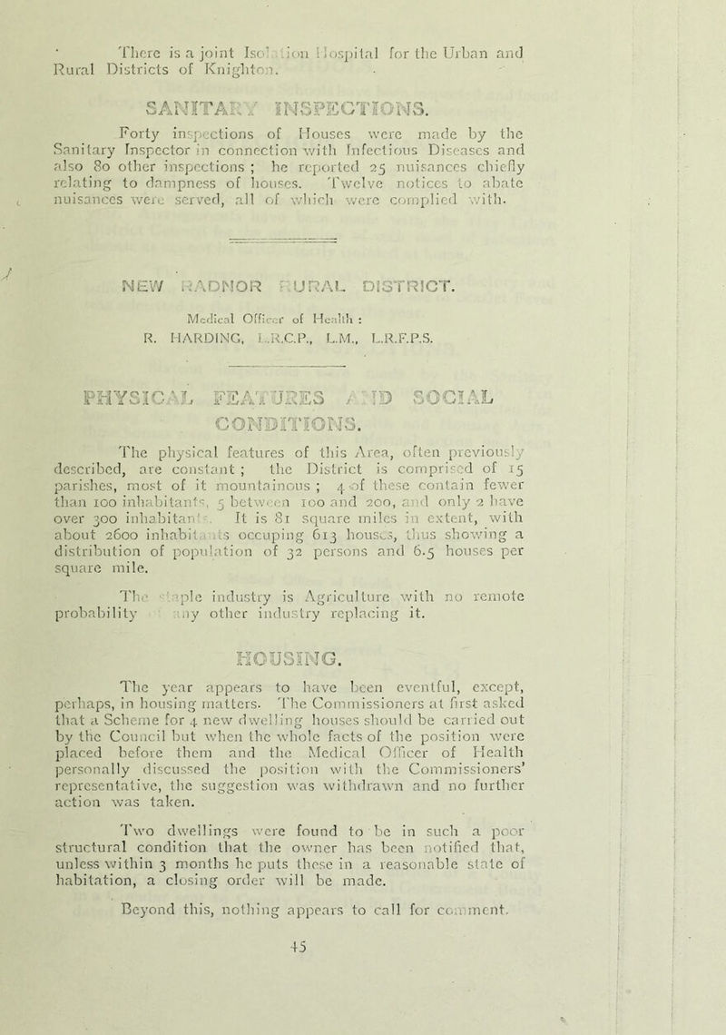 There is a joint Iso .ion Hospital for the Urban and Rural Districts of Knighton. SANITARY INSPECTIONS. Forty inspections of Houses were made by the Sanitary Inspector hi connection with Infectious Diseases and also 80 other inspections ; he reported 25 nuisances chiefly relating to dampness of houses. Twelve notices to abate nuisances were served, all of which were complied with. J NEW RADNOR RURAL DISTRICT. Medical Officer of Health : R. HARDING, J.R.C.P., L.M., L.R.F.P.S. PHYSIC Iti ii/A i / TAA AkVA A, ID SOCIAL The physical features of this Area, often previously described, are constant ; the District is comprised of 15 parishes, most of it mountainous; 4 of these contain fewer than 100 inhabitants, 5 between 100 and 200, and only 2 have over 300 inhabitant It is 81 square miles in extent, with about 2600 inhabit, s occuping 613 houses, thus showing a distribution of population of 32 persons and 6.5 houses per square mile. The. epic industry is Agriculture with no remote probability ny other industry replacing it. HOUSING. The year appears to have been eventful, except, perhaps, in housing matters. The Commissioners at fust asked that a Scheme for 4 new dwelling houses should be carried out by the Council but when the whole facts of the position were placed before them and the Medical Officer of Health personally discussed the. position with the Commissioners’ representative, the suggestion was withdrawn and no further action was taken. Two dwellings were found to be in such a poor structural condition that the owner has been notified that, unless within 3 months he puts these in a reasonable state of habitation, a closing order will be made. Beyond this, nothing appears to call for comment.