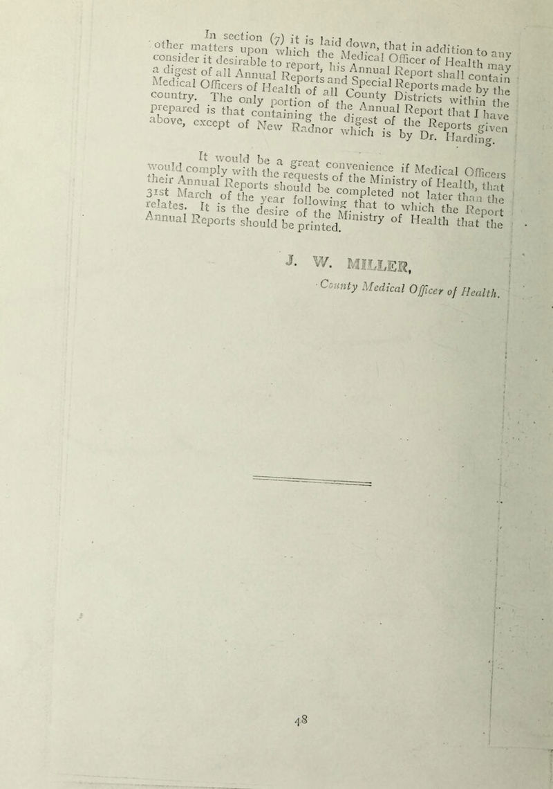 In section (fj'\ it ie i •! i other matters upon which thrK'tr’ in addition to anv consider it desirable to renm-r i •* >>Ca Officer of Health m ' ove> cxccpt «* n=' r4,otS b • Would comply™1if Medical Officers iheir Annual Reports should h. tlle,Mln‘stry of Healtl. tint 3ist March of the vear b •COmpleted later than thi relates. It is tte & t0 wIlich the Report Annual Repots should be printed. miStfy °f HeaIth that the J- w. MILLER, ■ County Medical Officer of Health. 4S