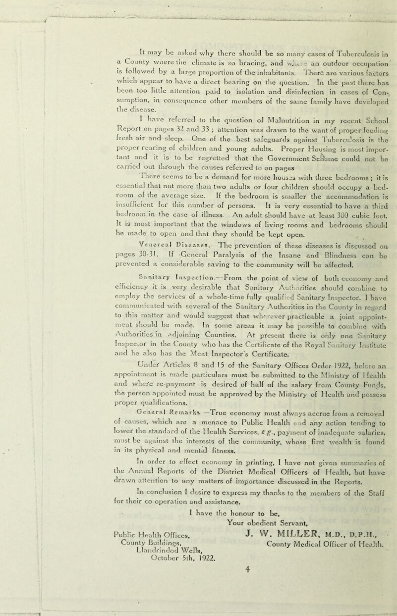 It may be asked why there should be so many eases of Tuberculosis in a County wnere tue climate is so bracing, and w.!.; an outdoor occupation is followed by a large proportion of the inhabitants. There are various factors which appear to have a direct bearing on the question. In the past there has been too little attention paid to isolation and disinfection in cases of Con- sumption, in consequence other members of the same family have developed the disease. 1 have referred to the question of Malnutrition in my recent School Report on pages 32 and 33 ; attention was drawn to the want of proper feeding fresh air and sleep. One of the best safeguards against 1 uberculosis is the pi oper rearing of children and young adults. Proper Housing is most impor- tant and it is to be regretted that the Government ScHbme could not be carried out through the causes referred to on pages Incre seems to be a demand for more houses with three bedrooms ; it is essential that not more than two adults or four children should occupy a bed- room of the average size. If the bedroom is smaller the accommodation is insufficient for this number of persons. It is very essential to have a third bedroom in the case of illness An adult should have at least 300 cubic feet. It is most important that the windows of living rooms and bedrooms should be made to open and that they should be kept open. Venereal Diseases.- 1 he prevention of these diseases is discussed on pages 30-31. If C cneral Paralysis of the Insane and Blindness can be prevented a considerable saving to the community will be affected. Sanitary Inspection—From the point of view of both economy and efficiency it is very desirable that Sanitary Authorities should combine to employ the services of a whole-time fully qualifi 1 Sanitary Inspector. 1 have communicated with several of the Sanitary Authorities in the County in regard to this matter and would suggest that wherever practicable a joint appoint- ment should be made. In some areas it may be possible to combine with Authorities in adjoining Counties. At present there is only one Sanitary Inspector in the County who has the Certificate of the Royal S initary Institute and he also has the Meat Inspector’s Certificate. Under Articles 8 and 15 of the Sanitary Offices Order 1922, before an appointment is made particulars must be submitted to the Ministry of 1 fealth and where re payment is desired of half of the salary from County Funds, the person appointed must be approved by the Ministry of Health and possess proper qualifications. General Remarks —True economy must always accrue from a removal of causes, which .are a menace to Public Health • id any action tending to lower the standard of the Health Services, e g., payment of inadequate salaries, must be against tlie interests of the community, whose first wealth is found in its physical and mental fitness. In order lo effect economy in printing, I have not given summaries of the Annual Reports of the District Medical Officers of Health, but have drawn attention to any matters of importance discussed in the Reports. In conclusion I desire to express my thanks to the members of the Staff for their co-operation and assistance. I have the honour to be. Your obedient Servant, Public Health Offices, J. W. MILLER. M.D., D.P.II., County Buildings, County Medical Officer of Health. Llandrindod Wells, October 5th, 1922.